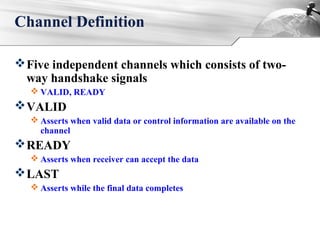 Channel Definition
Five independent channels which consists of two-
way handshake signals
 VALID, READY
VALID
 Asserts when valid data or control information are available on the
channel
READY
 Asserts when receiver can accept the data
LAST
 Asserts while the final data completes
 
