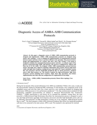 Diagnostic Access of AMBA-AHB Communication
Protocols
First A. Gouri V Deshpande1
, Second B. Abhijit Gadad2
and Third C. Dr. Priyatam Kumar 3
1
M.Tech (Digital Electronics), Selection Grade Lecturer KLE CIM, Hubli, India
Email: bb_gadad@yahoo.co.in
2
5th
Semester B.E (ECE Dept) RV College of Engineering, Bangalore, India
Email: abhijitgadad1210@gmail.com
3
Professor, ECE Dept BVBCET, Hubli, India
Email: priyatam@bvb.edu
Abstract—In this paper a diagnostic access of AMBA AHB communication protocols is
designed and implemented. AMBA AHB communication protocols are designed using
master slave topology. A core is designed for implementation of communication protocols
between master and slave device to perform efficient write operation. The process involves
design and implementation of a master unit and a slave unit. Further a test bench is
designed to simulate the communication between master and slave. A synthesis report of the
process is generated using VHDL and XILINX. The process is configured for Address and
Data bus of 32 bit width. The designed AMBA AHB communication protocol between
master and single slave supports technology independent data transfer between high band
width and high clock frequency multiprocessors and multi-CPU based embedded systems
like arm processors and low bandwidth peripherals like IC based processors, standard
macro cells, flash memory etc. The features required for high performance, high clock
frequency systems including burst transfers, single clock edge operations, non–tristate
implementation and wider data bus configuration are implemented in the design.
Index Terms— AMBA (AHB), Communication protocols, Master-Slave topology, Core
design, burst.
I. INTRODUCTION [1]
During the last decade of the second millennium A.D, ARM was established. Within a few years, it took over
the microcontroller market by introducing RISC architecture. It soon became a key component of the 32 bit
embedded system and with this; there was a basic need for a new interfacing standard for bridging high
performance ARM processors to low performance peripherals [1]
. On chip communication standards for high
performance embedded microcontrollers are defined in Advanced Microcontroller Bus Architecture
(AMBA). [1]
.AMBA specification is well known for its extended bus standards. Among these, the most
powerful is AHB(Advanced High Performance Bus).Here the interconnection process is designed in such a
way that High performance and High clock frequency processors and other high bandwidth system cells can
be efficiently interconnected[2]
.If High performance systems are to be connected, ASB(Advanced System
Bus) is used[3]
. The third standard is called APB (Advanced Peripheral Bus).When low bandwidth peripheral
cells have to be connected to the main system, APB is used. This standard is also optimized for minimal
DOI:
© Association of Computer Electronics and Electrical Engineers, 2013
Proc. of Int. Conf. on Information Technology in Signal and Image Processing
 