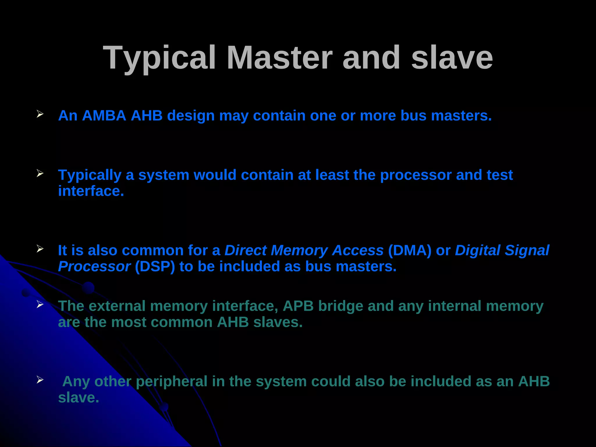 Typical Master and slave
   An AMBA AHB design may contain one or more bus masters.


   Typically a system would contain at least the processor and test
    interface.


   It is also common for a Direct Memory Access (DMA) or Digital Signal
    Processor (DSP) to be included as bus masters.

   The external memory interface, APB bridge and any internal memory
    are the most common AHB slaves.


    Any other peripheral in the system could also be included as an AHB
    slave.
 
