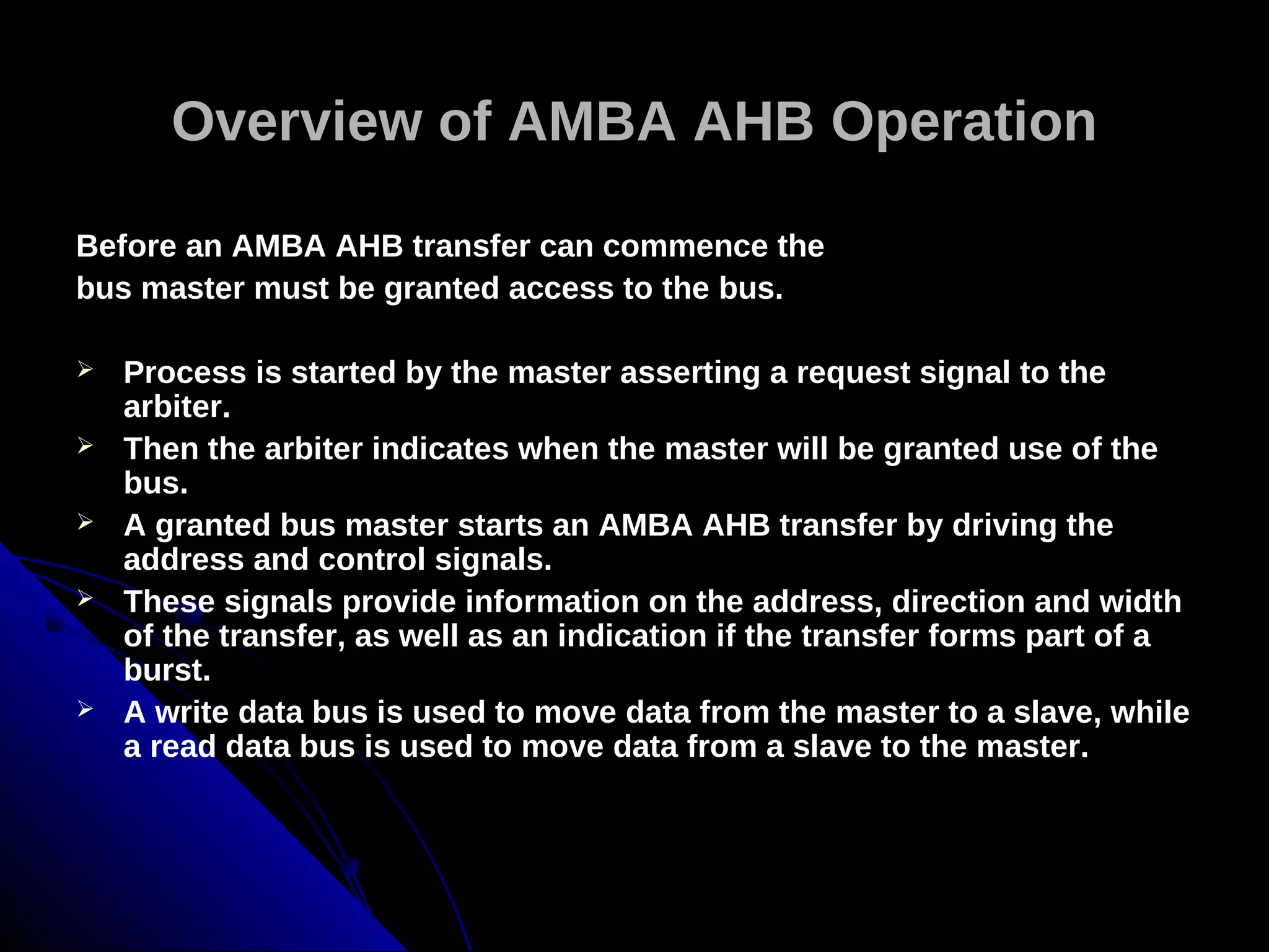 Overview of AMBA AHB Operation

Before an AMBA AHB transfer can commence the
bus master must be granted access to the bus.

   Process is started by the master asserting a request signal to the
    arbiter.
   Then the arbiter indicates when the master will be granted use of the
    bus.
   A granted bus master starts an AMBA AHB transfer by driving the
    address and control signals.
   These signals provide information on the address, direction and width
    of the transfer, as well as an indication if the transfer forms part of a
    burst.
   A write data bus is used to move data from the master to a slave, while
    a read data bus is used to move data from a slave to the master.
 