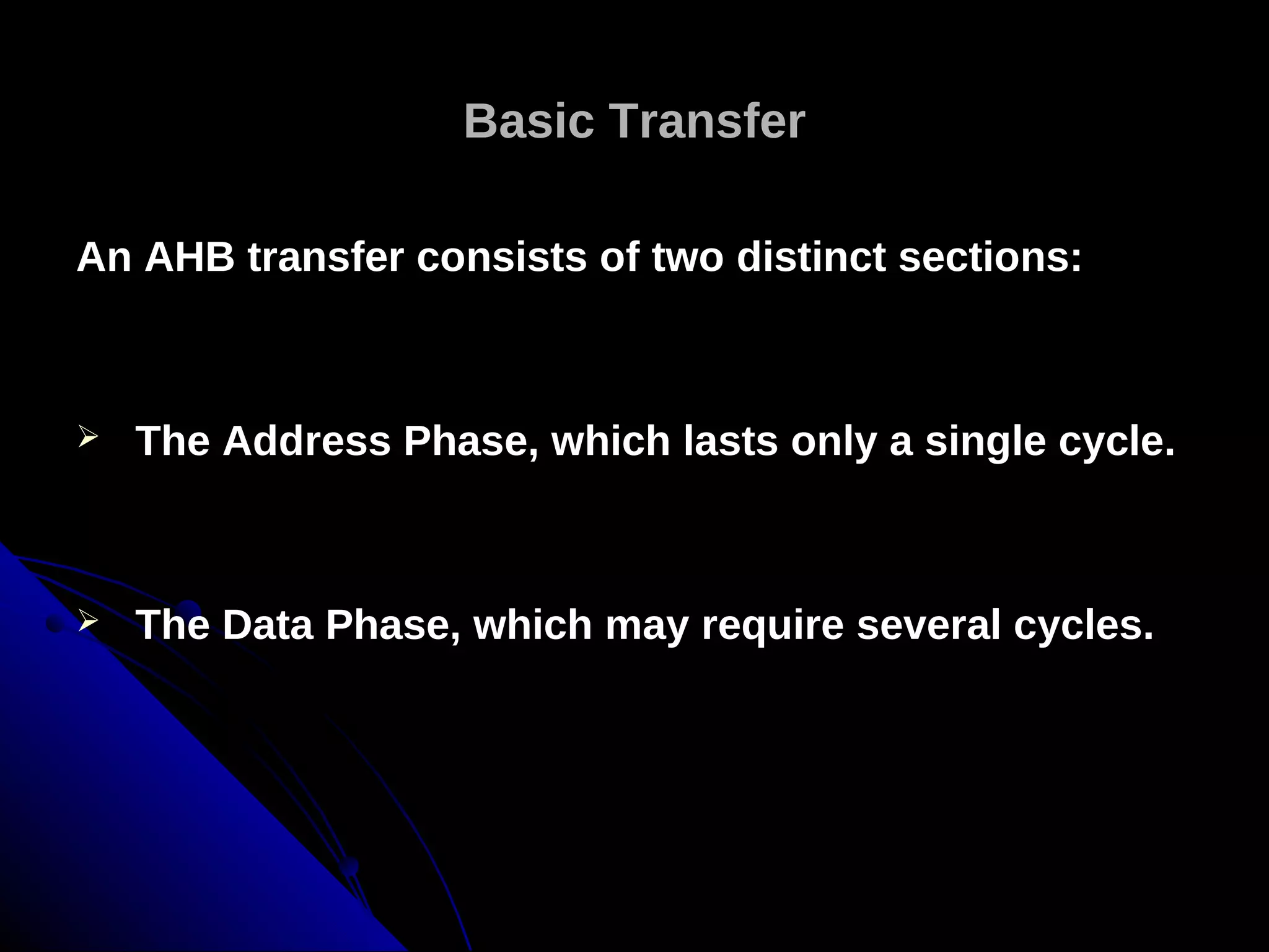 Basic Transfer

An AHB transfer consists of two distinct sections:



   The Address Phase, which lasts only a single cycle.



   The Data Phase, which may require several cycles.
 