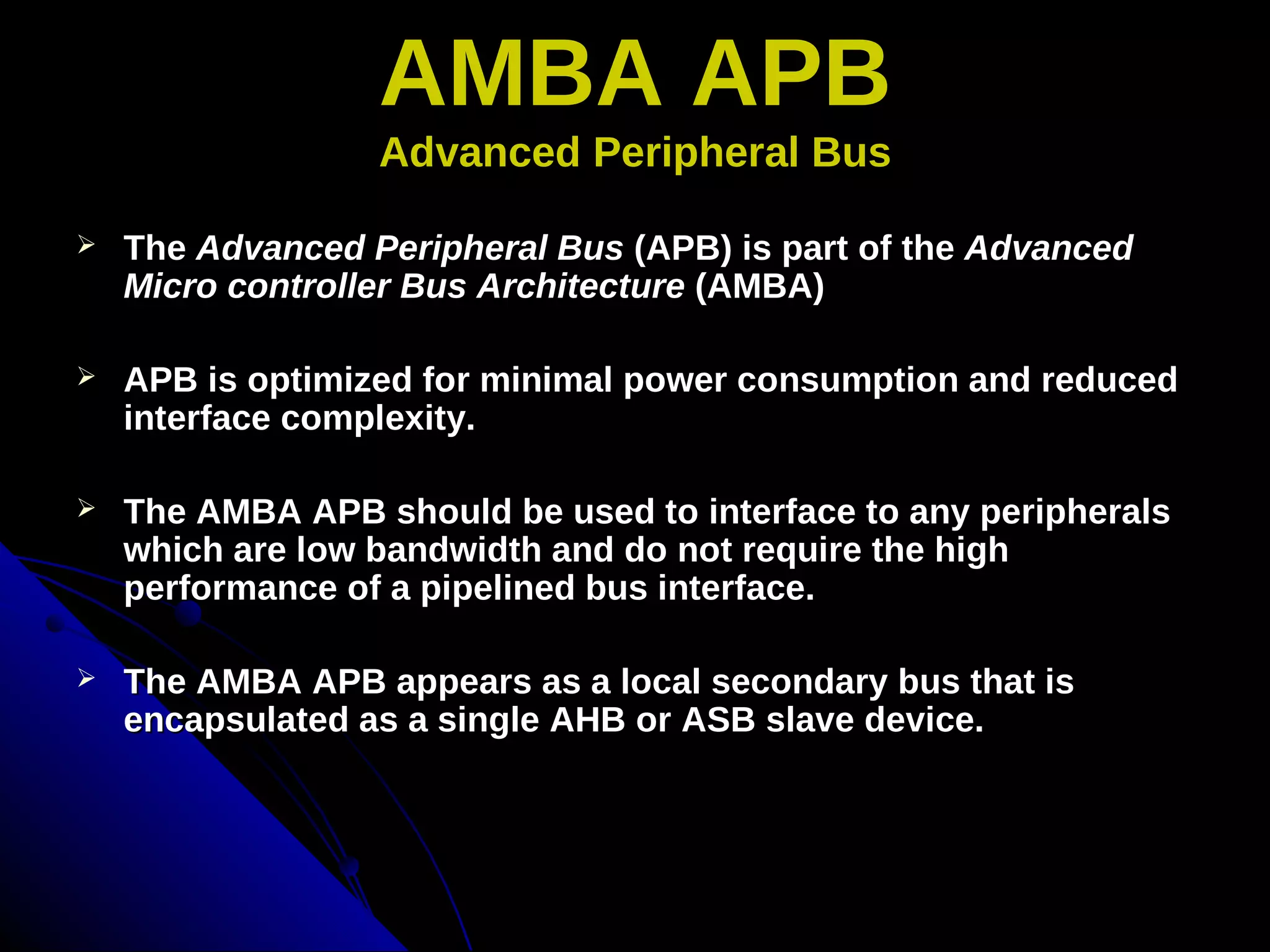 AMBA APB
                  Advanced Peripheral Bus

   The Advanced Peripheral Bus (APB) is part of the Advanced
    Micro controller Bus Architecture (AMBA)

   APB is optimized for minimal power consumption and reduced
    interface complexity.

   The AMBA APB should be used to interface to any peripherals
    which are low bandwidth and do not require the high
    performance of a pipelined bus interface.

   The AMBA APB appears as a local secondary bus that is
    encapsulated as a single AHB or ASB slave device.
 