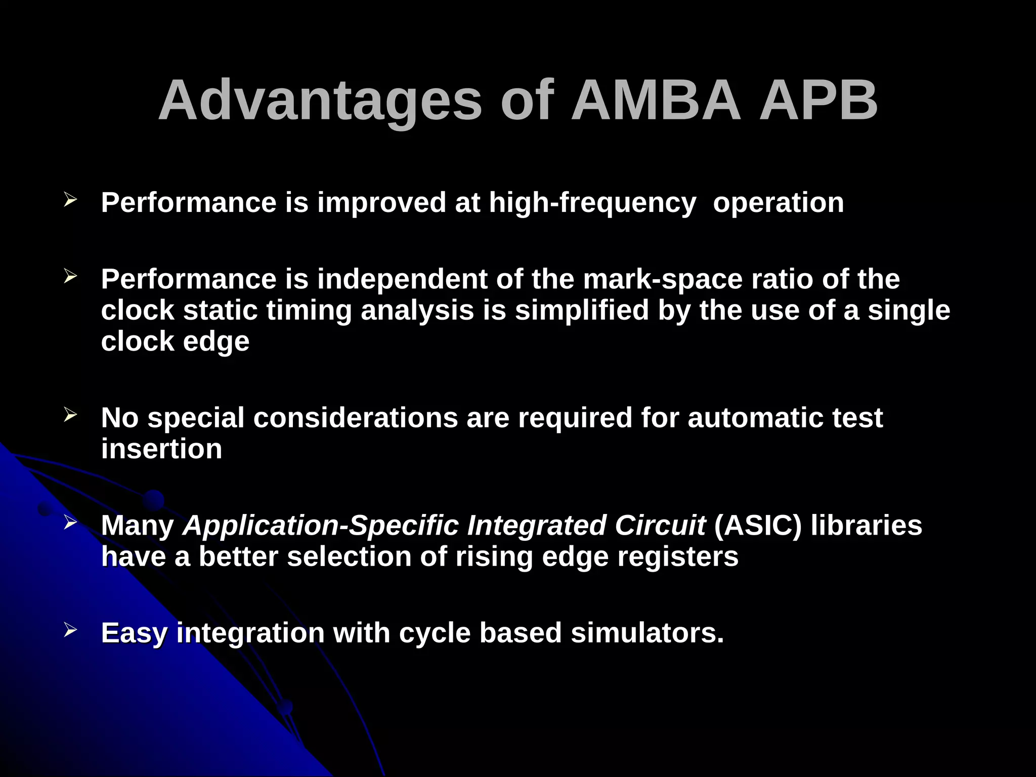 Advantages of AMBA APB
   Performance is improved at high-frequency operation

   Performance is independent of the mark-space ratio of the
    clock static timing analysis is simplified by the use of a single
    clock edge

   No special considerations are required for automatic test
    insertion

   Many Application-Specific Integrated Circuit (ASIC) libraries
    have a better selection of rising edge registers

   Easy integration with cycle based simulators.
 