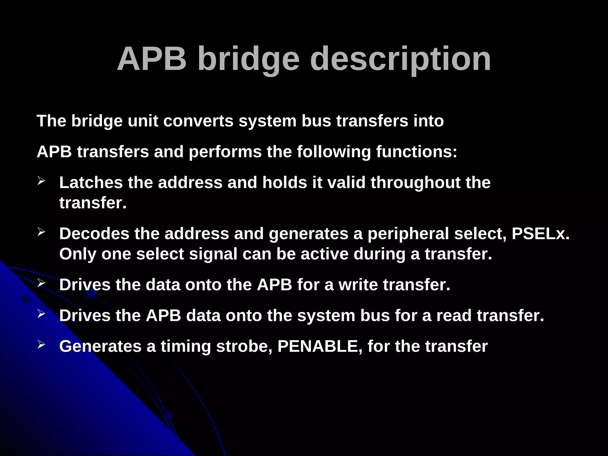 APB bridge description
The bridge unit converts system bus transfers into
APB transfers and performs the following functions:
   Latches the address and holds it valid throughout the
    transfer.
   Decodes the address and generates a peripheral select, PSELx.
    Only one select signal can be active during a transfer.
   Drives the data onto the APB for a write transfer.
   Drives the APB data onto the system bus for a read transfer.
   Generates a timing strobe, PENABLE, for the transfer
 