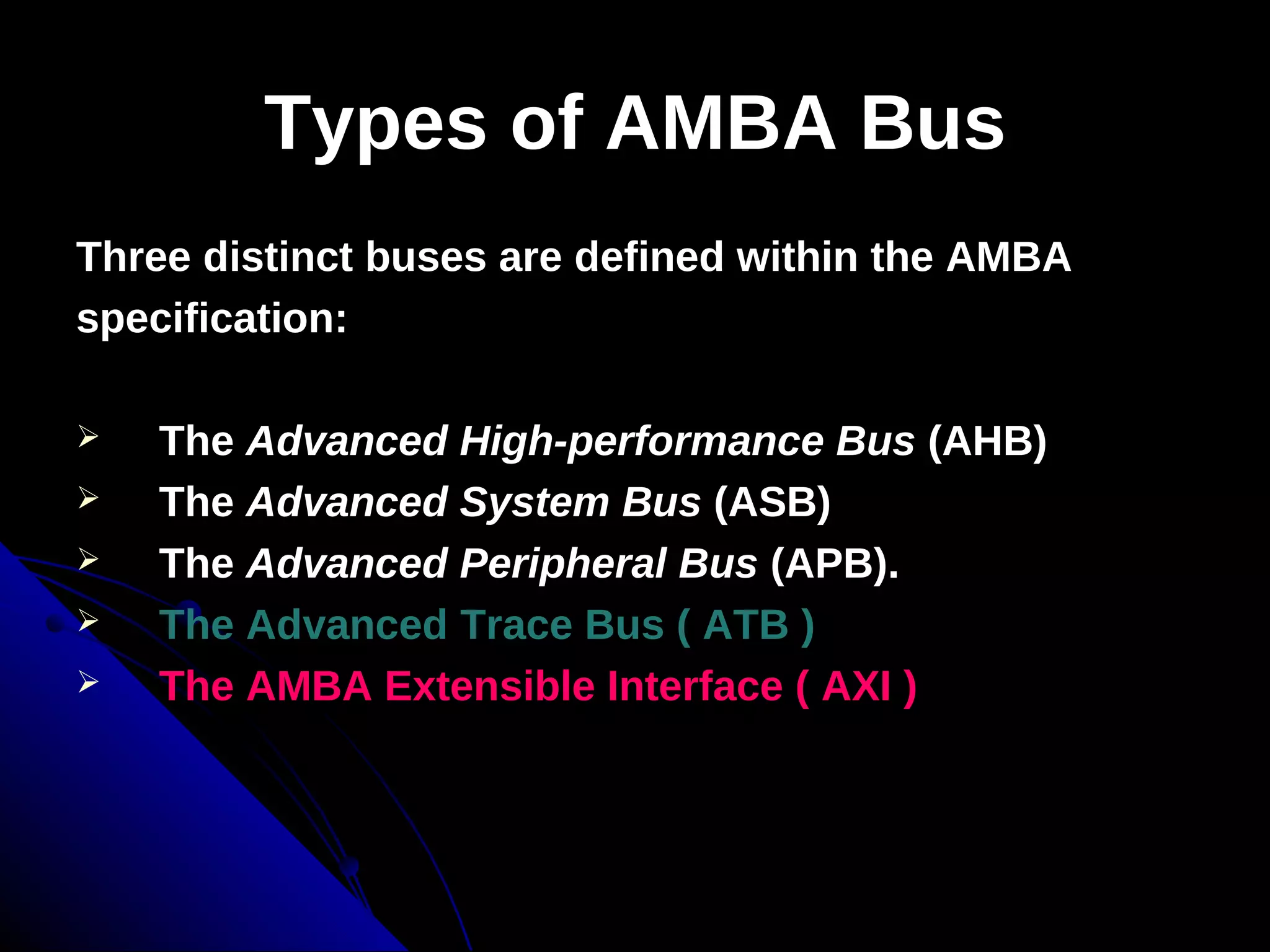 Types of AMBA Bus
Three distinct buses are defined within the AMBA
specification:

   The Advanced High-performance Bus (AHB)
   The Advanced System Bus (ASB)
   The Advanced Peripheral Bus (APB).
   The Advanced Trace Bus ( ATB )
   The AMBA Extensible Interface ( AXI )
 
