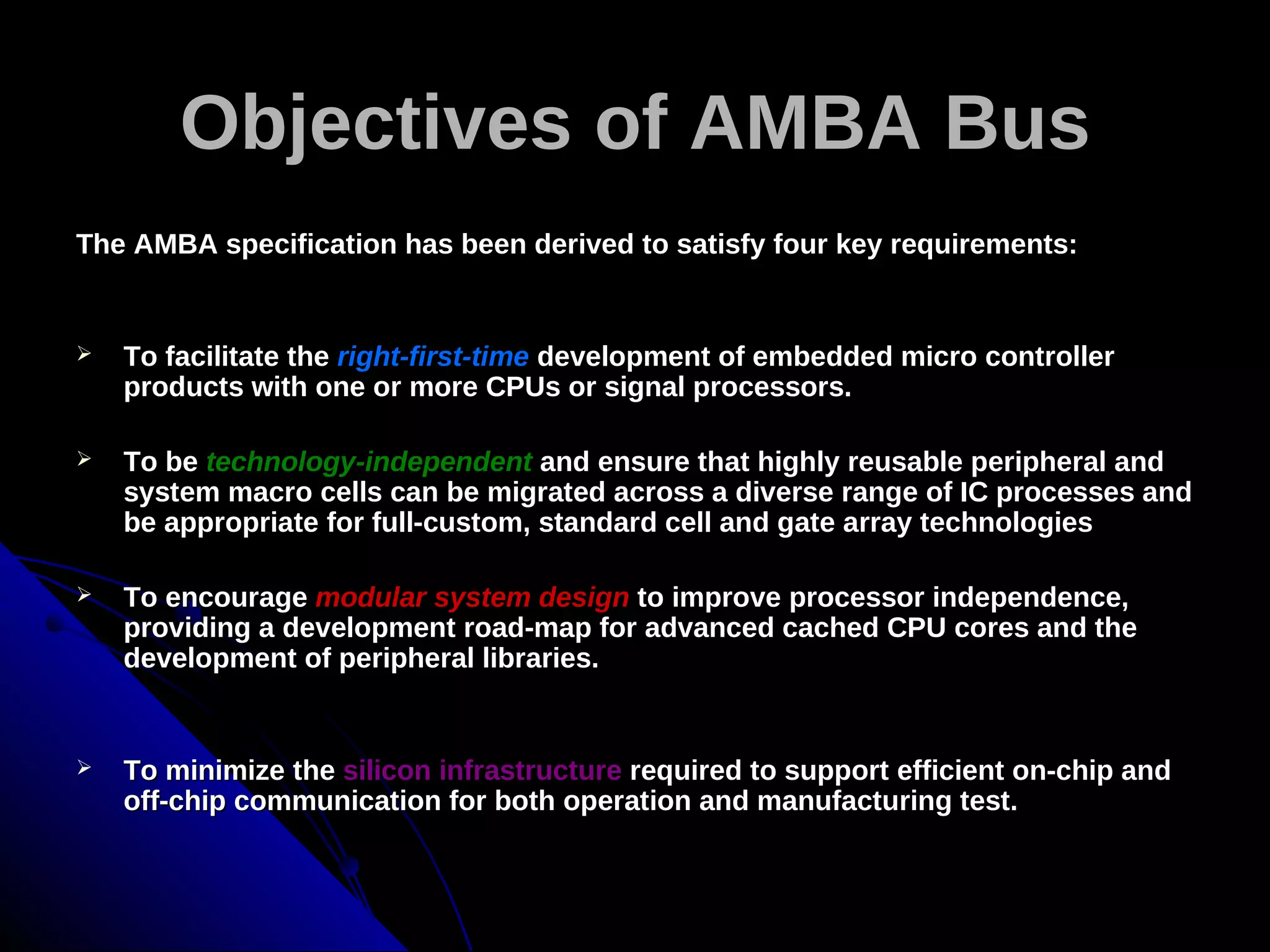 Objectives of AMBA Bus
The AMBA specification has been derived to satisfy four key requirements:


   To facilitate the right-first-time development of embedded micro controller
    products with one or more CPUs or signal processors.

   To be technology-independent and ensure that highly reusable peripheral and
    system macro cells can be migrated across a diverse range of IC processes and
    be appropriate for full-custom, standard cell and gate array technologies

   To encourage modular system design to improve processor independence,
    providing a development road-map for advanced cached CPU cores and the
    development of peripheral libraries.


   To minimize the silicon infrastructure required to support efficient on-chip and
    off-chip communication for both operation and manufacturing test.
 