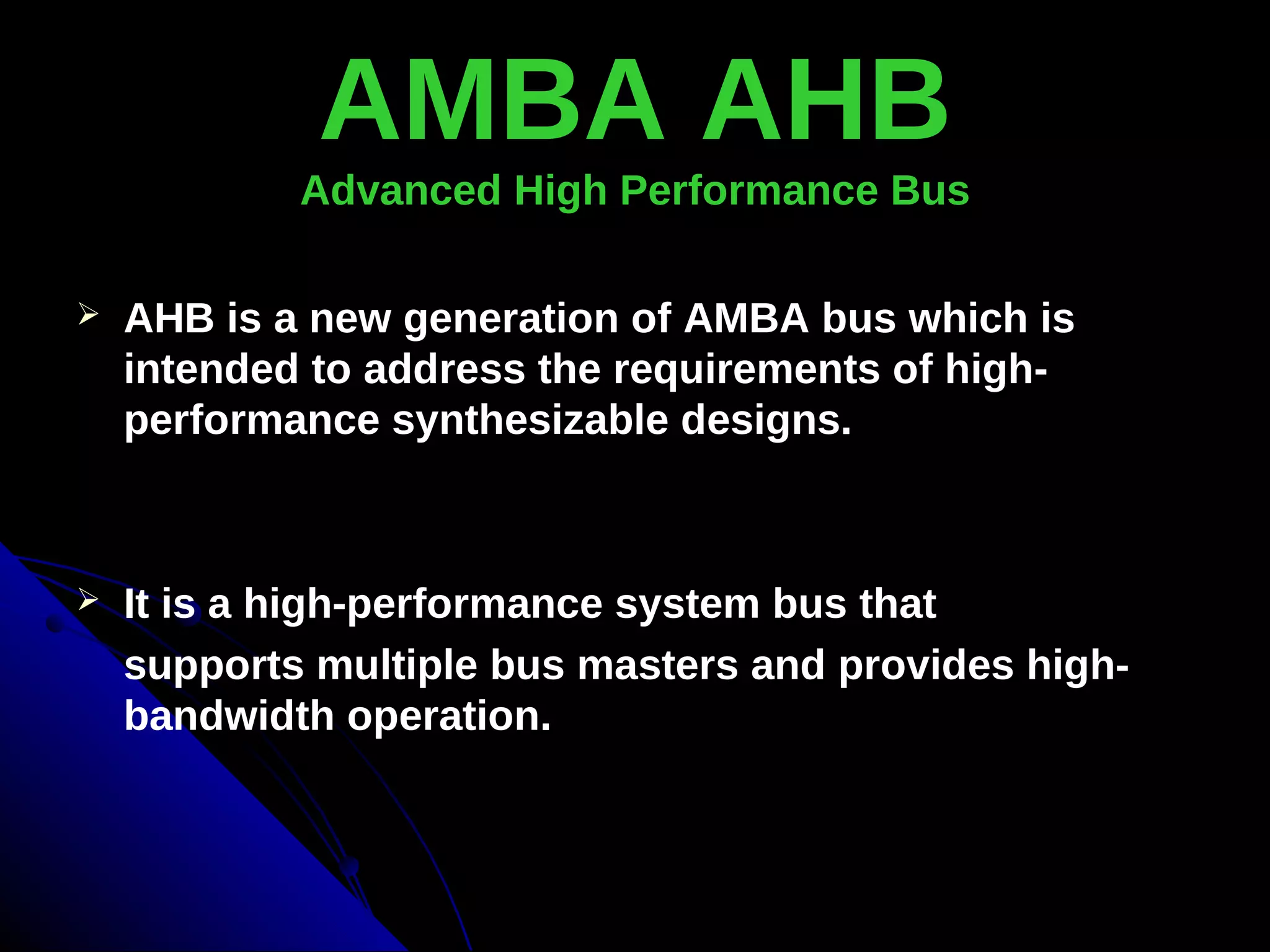 AMBA AHB
            Advanced High Performance Bus

   AHB is a new generation of AMBA bus which is
    intended to address the requirements of high-
    performance synthesizable designs.



   It is a high-performance system bus that
    supports multiple bus masters and provides high-
    bandwidth operation.
 
