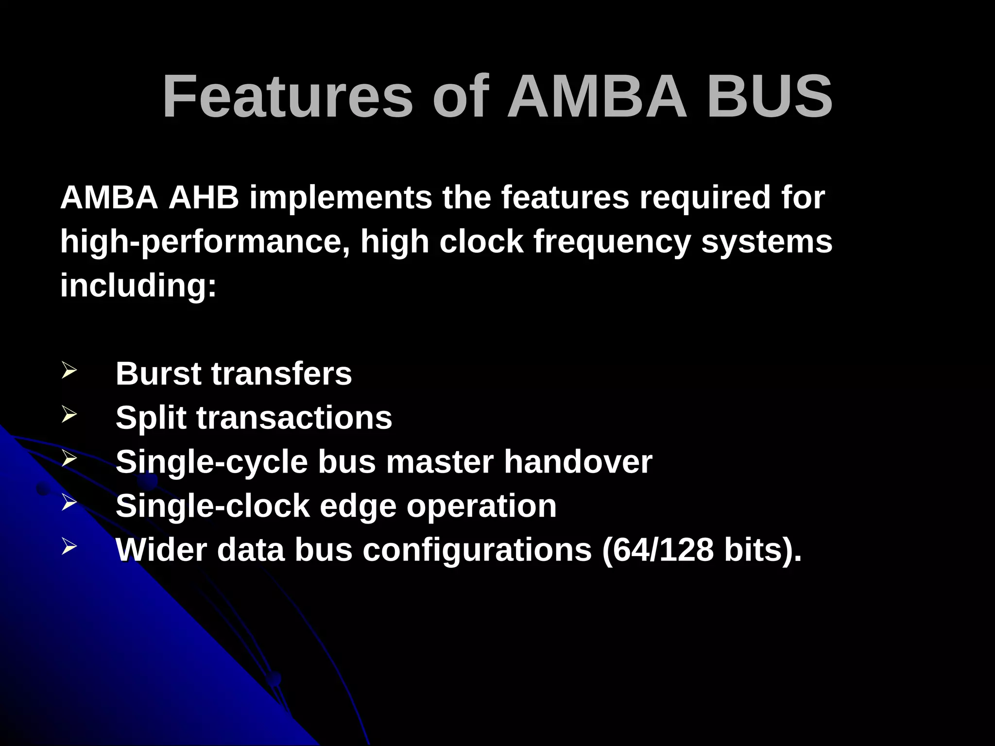 Features of AMBA BUS
AMBA AHB implements the features required for
high-performance, high clock frequency systems
including:

   Burst transfers
   Split transactions
   Single-cycle bus master handover
   Single-clock edge operation
   Wider data bus configurations (64/128 bits).
 