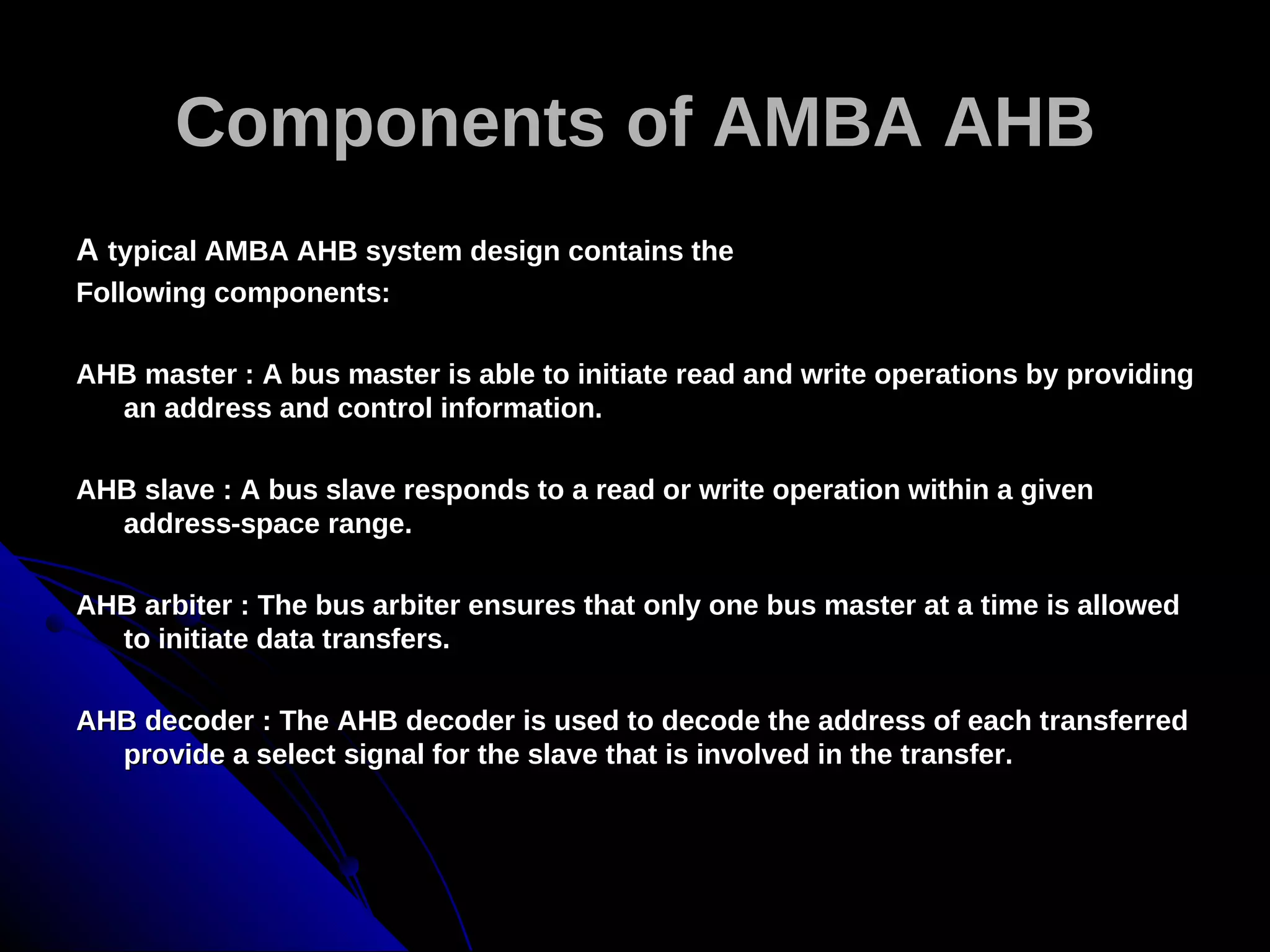 Components of AMBA AHB
A typical AMBA AHB system design contains the
Following components:

AHB master : A bus master is able to initiate read and write operations by providing
  an address and control information.

AHB slave : A bus slave responds to a read or write operation within a given
  address-space range.

AHB arbiter : The bus arbiter ensures that only one bus master at a time is allowed
  to initiate data transfers.

AHB decoder : The AHB decoder is used to decode the address of each transferred
  provide a select signal for the slave that is involved in the transfer.
 