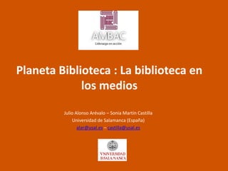 Planeta Biblioteca : La biblioteca en
los medios
Julio Alonso Arévalo – Sonia Martín Castilla
Universidad de Salamanca (España)
alar@usal.es – castilla@usal.es

 