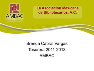 La Asociación Mexicana
     de Bibliotecarios, A.C.




Brenda Cabral Vargas
 Tesorera 2011-2013
      AMBAC
 