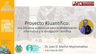 Proyecto #Juantífico:
una iniciativa audiovisual para la alfabetización
informativa y la divulgación científica
Dr. Juan D. Machin Mastromatteo
3 de mayo de 2022
 