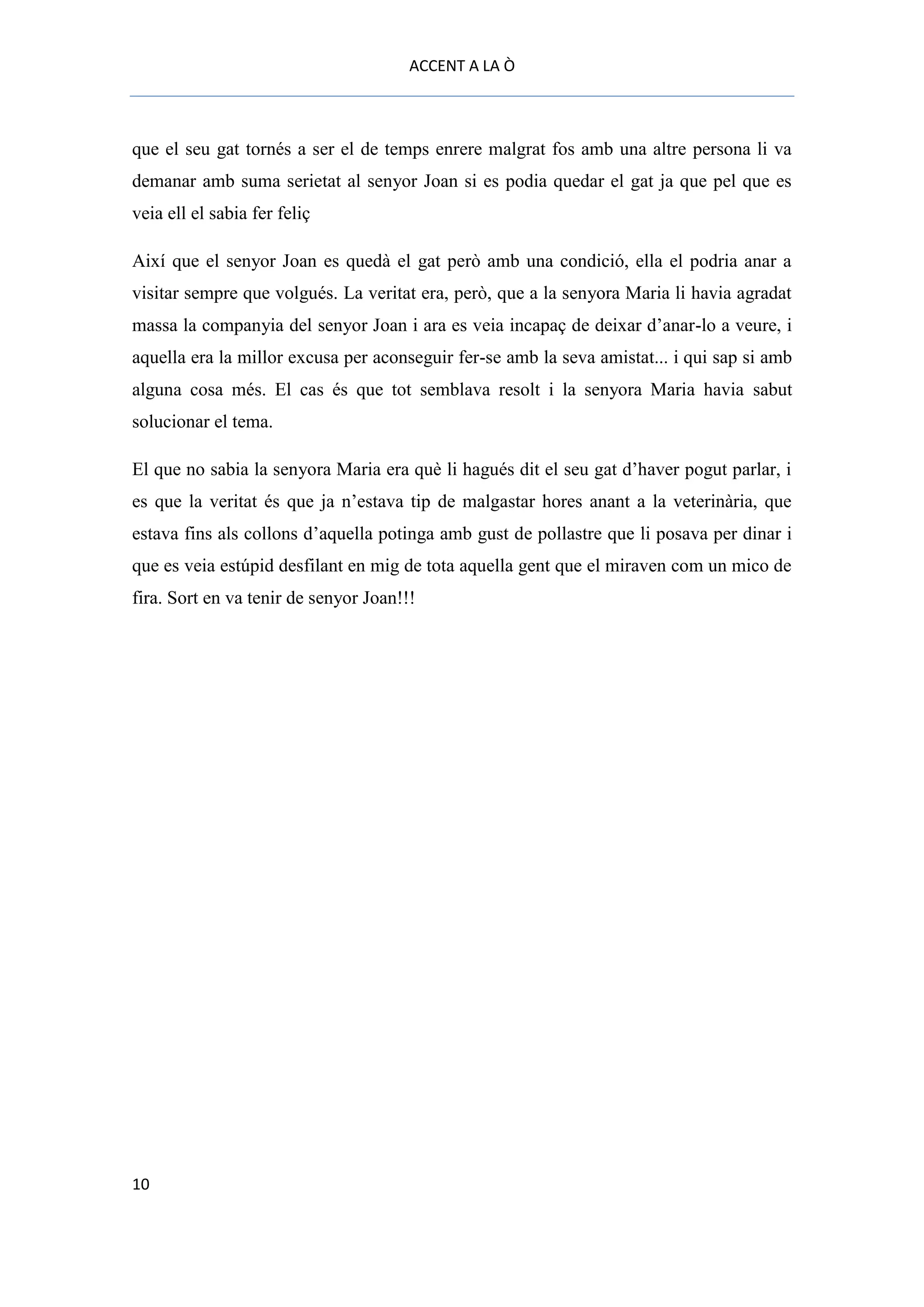ACCENT A LA Ò



que el seu gat tornés a ser el de temps enrere malgrat fos amb una altre persona li va
demanar amb suma serietat al senyor Joan si es podia quedar el gat ja que pel que es
veia ell el sabia fer feliç

Així que el senyor Joan es quedà el gat però amb una condició, ella el podria anar a
visitar sempre que volgués. La veritat era, però, que a la senyora Maria li havia agradat
massa la companyia del senyor Joan i ara es veia incapaç de deixar d’anar-lo a veure, i
aquella era la millor excusa per aconseguir fer-se amb la seva amistat... i qui sap si amb
alguna cosa més. El cas és que tot semblava resolt i la senyora Maria havia sabut
solucionar el tema.

El que no sabia la senyora Maria era què li hagués dit el seu gat d’haver pogut parlar, i
es que la veritat és que ja n’estava tip de malgastar hores anant a la veterinària, que
estava fins als collons d’aquella potinga amb gust de pollastre que li posava per dinar i
que es veia estúpid desfilant en mig de tota aquella gent que el miraven com un mico de
fira. Sort en va tenir de senyor Joan!!!




10
 
