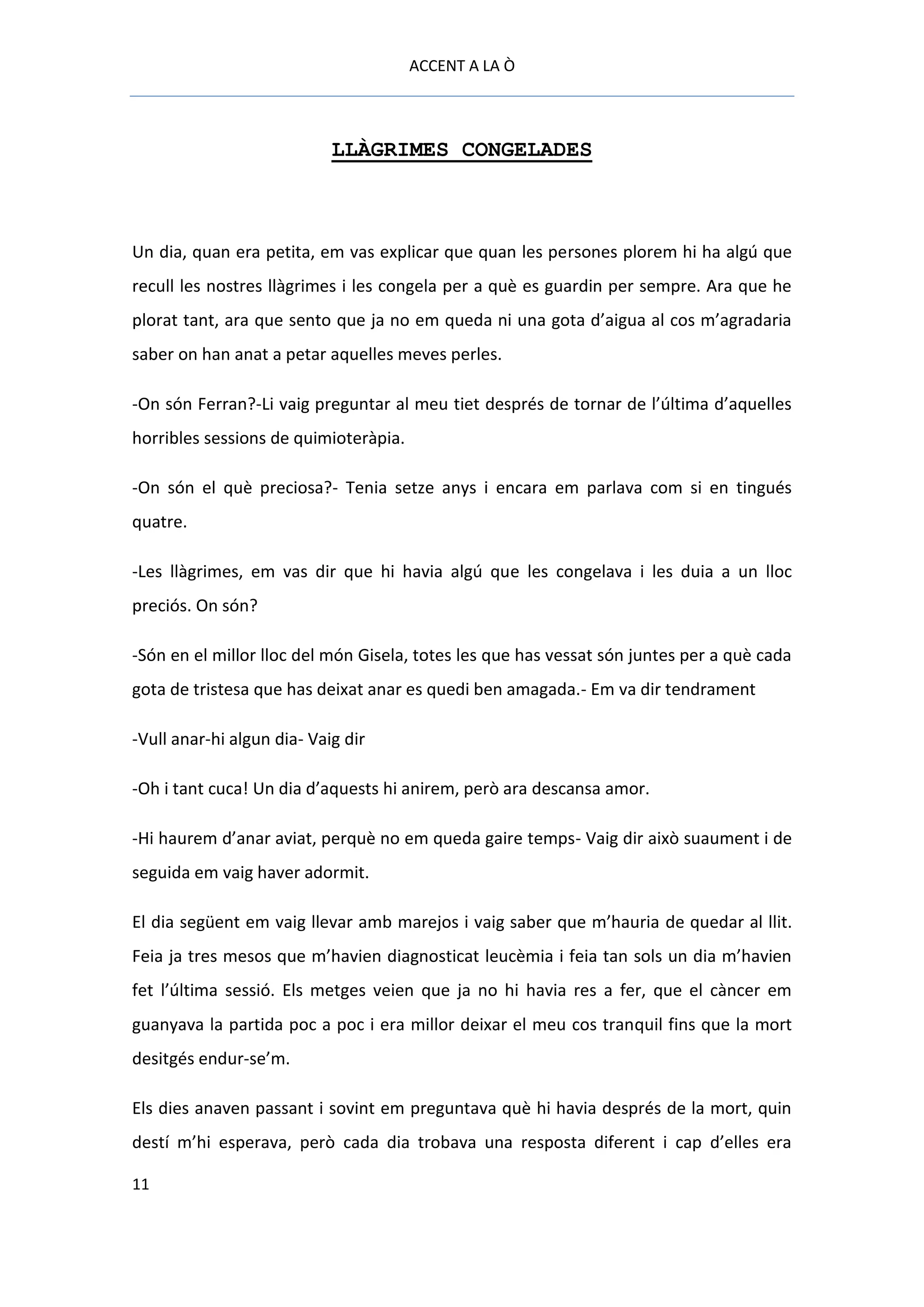 ACCENT A LA Ò



                            LLÀGRIMES CONGELADES



Un dia, quan era petita, em vas explicar que quan les persones plorem hi ha algú que
recull les nostres llàgrimes i les congela per a què es guardin per sempre. Ara que he
plorat tant, ara que sento que ja no em queda ni una gota d’aigua al cos m’agradaria
saber on han anat a petar aquelles meves perles.

-On són Ferran?-Li vaig preguntar al meu tiet després de tornar de l’última d’aquelles
horribles sessions de quimioteràpia.

-On són el què preciosa?- Tenia setze anys i encara em parlava com si en tingués
quatre.

-Les llàgrimes, em vas dir que hi havia algú que les congelava i les duia a un lloc
preciós. On són?

-Són en el millor lloc del món Gisela, totes les que has vessat són juntes per a què cada
gota de tristesa que has deixat anar es quedi ben amagada.- Em va dir tendrament

-Vull anar-hi algun dia- Vaig dir

-Oh i tant cuca! Un dia d’aquests hi anirem, però ara descansa amor.

-Hi haurem d’anar aviat, perquè no em queda gaire temps- Vaig dir això suaument i de
seguida em vaig haver adormit.

El dia següent em vaig llevar amb marejos i vaig saber que m’hauria de quedar al llit.
Feia ja tres mesos que m’havien diagnosticat leucèmia i feia tan sols un dia m’havien
fet l’última sessió. Els metges veien que ja no hi havia res a fer, que el càncer em
guanyava la partida poc a poc i era millor deixar el meu cos tranquil fins que la mort
desitgés endur-se’m.

Els dies anaven passant i sovint em preguntava què hi havia després de la mort, quin
destí m’hi esperava, però cada dia trobava una resposta diferent i cap d’elles era

11
 