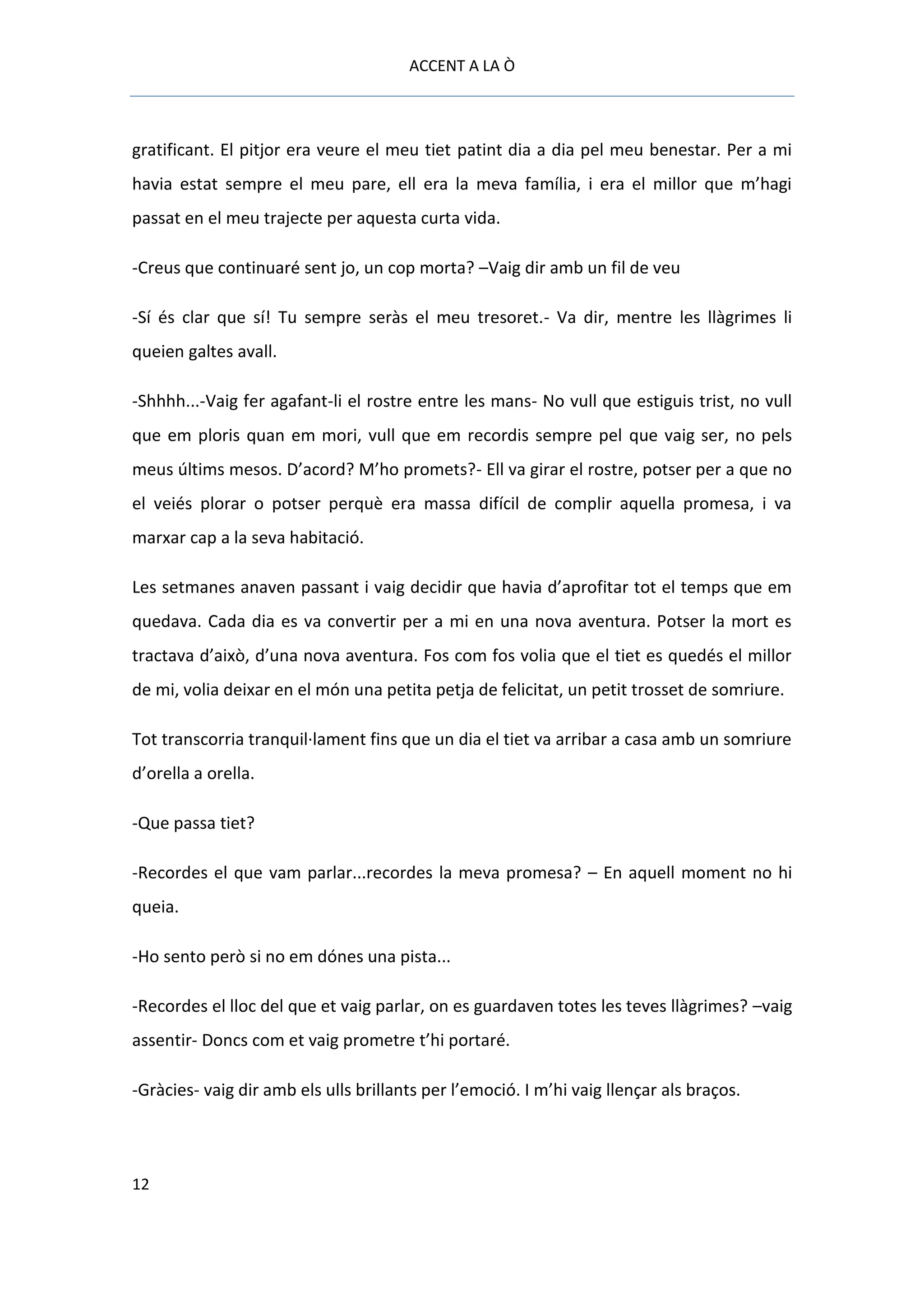 ACCENT A LA Ò



gratificant. El pitjor era veure el meu tiet patint dia a dia pel meu benestar. Per a mi
havia estat sempre el meu pare, ell era la meva família, i era el millor que m’hagi
passat en el meu trajecte per aquesta curta vida.

-Creus que continuaré sent jo, un cop morta? –Vaig dir amb un fil de veu

-Sí és clar que sí! Tu sempre seràs el meu tresoret.- Va dir, mentre les llàgrimes li
queien galtes avall.

-Shhhh...-Vaig fer agafant-li el rostre entre les mans- No vull que estiguis trist, no vull
que em ploris quan em mori, vull que em recordis sempre pel que vaig ser, no pels
meus últims mesos. D’acord? M’ho promets?- Ell va girar el rostre, potser per a que no
el veiés plorar o potser perquè era massa difícil de complir aquella promesa, i va
marxar cap a la seva habitació.

Les setmanes anaven passant i vaig decidir que havia d’aprofitar tot el temps que em
quedava. Cada dia es va convertir per a mi en una nova aventura. Potser la mort es
tractava d’això, d’una nova aventura. Fos com fos volia que el tiet es quedés el millor
de mi, volia deixar en el món una petita petja de felicitat, un petit trosset de somriure.

Tot transcorria tranquil·lament fins que un dia el tiet va arribar a casa amb un somriure
d’orella a orella.

-Que passa tiet?

-Recordes el que vam parlar...recordes la meva promesa? – En aquell moment no hi
queia.

-Ho sento però si no em dónes una pista...

-Recordes el lloc del que et vaig parlar, on es guardaven totes les teves llàgrimes? –vaig
assentir- Doncs com et vaig prometre t’hi portaré.

-Gràcies- vaig dir amb els ulls brillants per l’emoció. I m’hi vaig llençar als braços.




12
 