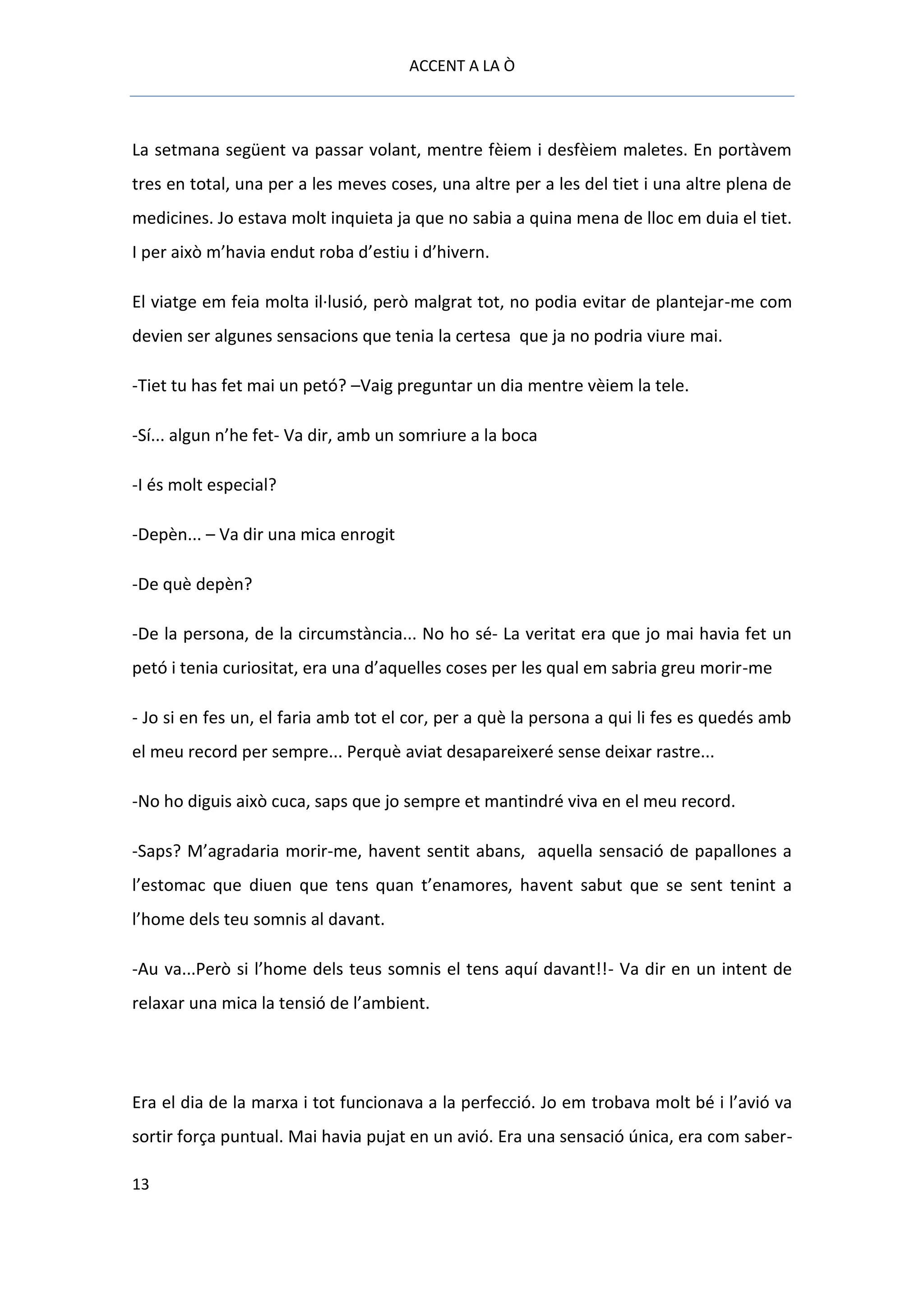 ACCENT A LA Ò



La setmana següent va passar volant, mentre fèiem i desfèiem maletes. En portàvem
tres en total, una per a les meves coses, una altre per a les del tiet i una altre plena de
medicines. Jo estava molt inquieta ja que no sabia a quina mena de lloc em duia el tiet.
I per això m’havia endut roba d’estiu i d’hivern.

El viatge em feia molta il·lusió, però malgrat tot, no podia evitar de plantejar-me com
devien ser algunes sensacions que tenia la certesa que ja no podria viure mai.

-Tiet tu has fet mai un petó? –Vaig preguntar un dia mentre vèiem la tele.

-Sí... algun n’he fet- Va dir, amb un somriure a la boca

-I és molt especial?

-Depèn... – Va dir una mica enrogit

-De què depèn?

-De la persona, de la circumstància... No ho sé- La veritat era que jo mai havia fet un
petó i tenia curiositat, era una d’aquelles coses per les qual em sabria greu morir-me

- Jo si en fes un, el faria amb tot el cor, per a què la persona a qui li fes es quedés amb
el meu record per sempre... Perquè aviat desapareixeré sense deixar rastre...

-No ho diguis això cuca, saps que jo sempre et mantindré viva en el meu record.

-Saps? M’agradaria morir-me, havent sentit abans, aquella sensació de papallones a
l’estomac que diuen que tens quan t’enamores, havent sabut que se sent tenint a
l’home dels teu somnis al davant.

-Au va...Però si l’home dels teus somnis el tens aquí davant!!- Va dir en un intent de
relaxar una mica la tensió de l’ambient.




Era el dia de la marxa i tot funcionava a la perfecció. Jo em trobava molt bé i l’avió va
sortir força puntual. Mai havia pujat en un avió. Era una sensació única, era com saber-

13
 