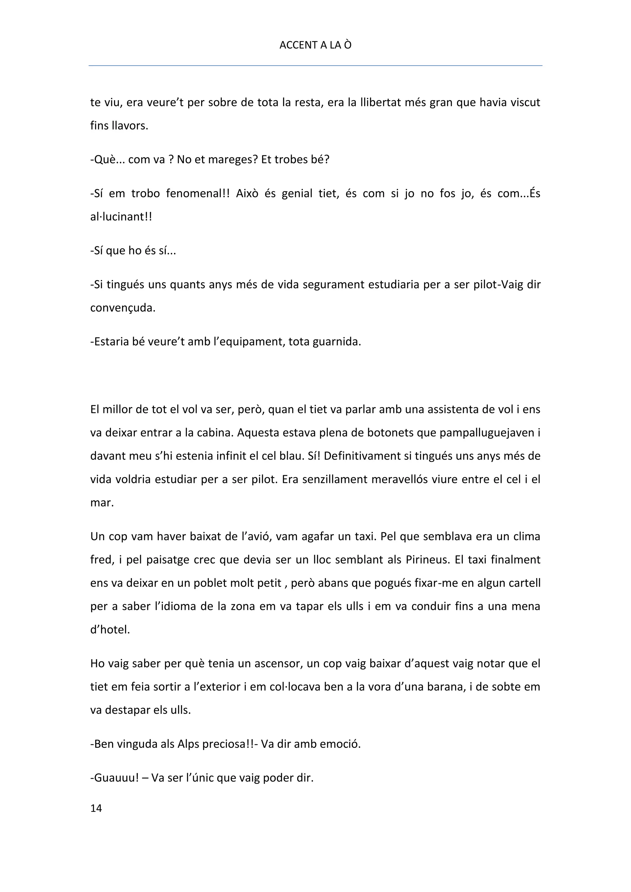 ACCENT A LA Ò



te viu, era veure’t per sobre de tota la resta, era la llibertat més gran que havia viscut
fins llavors.

-Què... com va ? No et mareges? Et trobes bé?

-Sí em trobo fenomenal!! Això és genial tiet, és com si jo no fos jo, és com...És
al·lucinant!!

-Sí que ho és sí...

-Si tingués uns quants anys més de vida segurament estudiaria per a ser pilot-Vaig dir
convençuda.

-Estaria bé veure’t amb l’equipament, tota guarnida.




El millor de tot el vol va ser, però, quan el tiet va parlar amb una assistenta de vol i ens
va deixar entrar a la cabina. Aquesta estava plena de botonets que pampalluguejaven i
davant meu s’hi estenia infinit el cel blau. Sí! Definitivament si tingués uns anys més de
vida voldria estudiar per a ser pilot. Era senzillament meravellós viure entre el cel i el
mar.

Un cop vam haver baixat de l’avió, vam agafar un taxi. Pel que semblava era un clima
fred, i pel paisatge crec que devia ser un lloc semblant als Pirineus. El taxi finalment
ens va deixar en un poblet molt petit , però abans que pogués fixar-me en algun cartell
per a saber l’idioma de la zona em va tapar els ulls i em va conduir fins a una mena
d’hotel.

Ho vaig saber per què tenia un ascensor, un cop vaig baixar d’aquest vaig notar que el
tiet em feia sortir a l’exterior i em col·locava ben a la vora d’una barana, i de sobte em
va destapar els ulls.

-Ben vinguda als Alps preciosa!!- Va dir amb emoció.

-Guauuu! – Va ser l’únic que vaig poder dir.

14
 