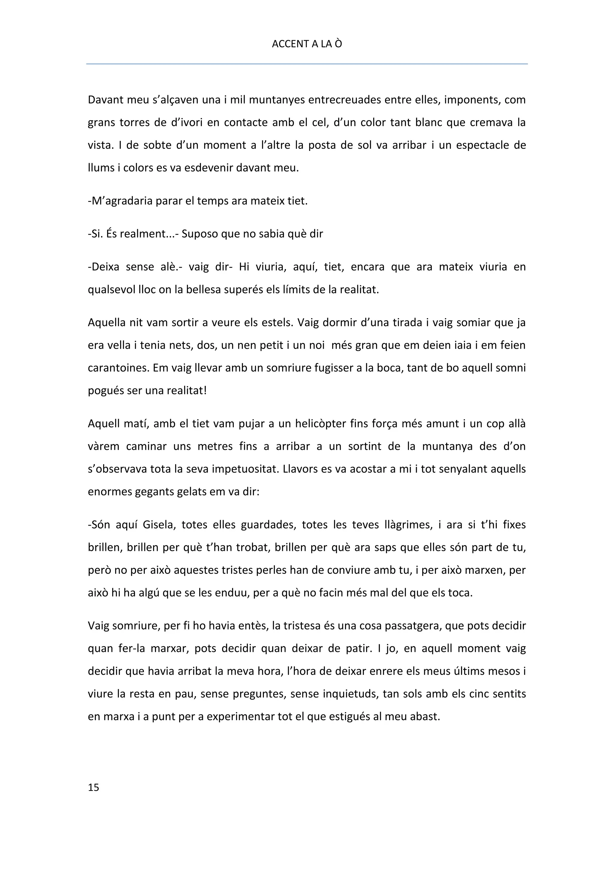 ACCENT A LA Ò



Davant meu s’alçaven una i mil muntanyes entrecreuades entre elles, imponents, com
grans torres de d’ivori en contacte amb el cel, d’un color tant blanc que cremava la
vista. I de sobte d’un moment a l’altre la posta de sol va arribar i un espectacle de
llums i colors es va esdevenir davant meu.

-M’agradaria parar el temps ara mateix tiet.

-Si. És realment...- Suposo que no sabia què dir

-Deixa sense alè.- vaig dir- Hi viuria, aquí, tiet, encara que ara mateix viuria en
qualsevol lloc on la bellesa superés els límits de la realitat.

Aquella nit vam sortir a veure els estels. Vaig dormir d’una tirada i vaig somiar que ja
era vella i tenia nets, dos, un nen petit i un noi més gran que em deien iaia i em feien
carantoines. Em vaig llevar amb un somriure fugisser a la boca, tant de bo aquell somni
pogués ser una realitat!

Aquell matí, amb el tiet vam pujar a un helicòpter fins força més amunt i un cop allà
vàrem caminar uns metres fins a arribar a un sortint de la muntanya des d’on
s’observava tota la seva impetuositat. Llavors es va acostar a mi i tot senyalant aquells
enormes gegants gelats em va dir:

-Són aquí Gisela, totes elles guardades, totes les teves llàgrimes, i ara si t’hi fixes
brillen, brillen per què t’han trobat, brillen per què ara saps que elles són part de tu,
però no per això aquestes tristes perles han de conviure amb tu, i per això marxen, per
això hi ha algú que se les enduu, per a què no facin més mal del que els toca.

Vaig somriure, per fi ho havia entès, la tristesa és una cosa passatgera, que pots decidir
quan fer-la marxar, pots decidir quan deixar de patir. I jo, en aquell moment vaig
decidir que havia arribat la meva hora, l’hora de deixar enrere els meus últims mesos i
viure la resta en pau, sense preguntes, sense inquietuds, tan sols amb els cinc sentits
en marxa i a punt per a experimentar tot el que estigués al meu abast.




15
 