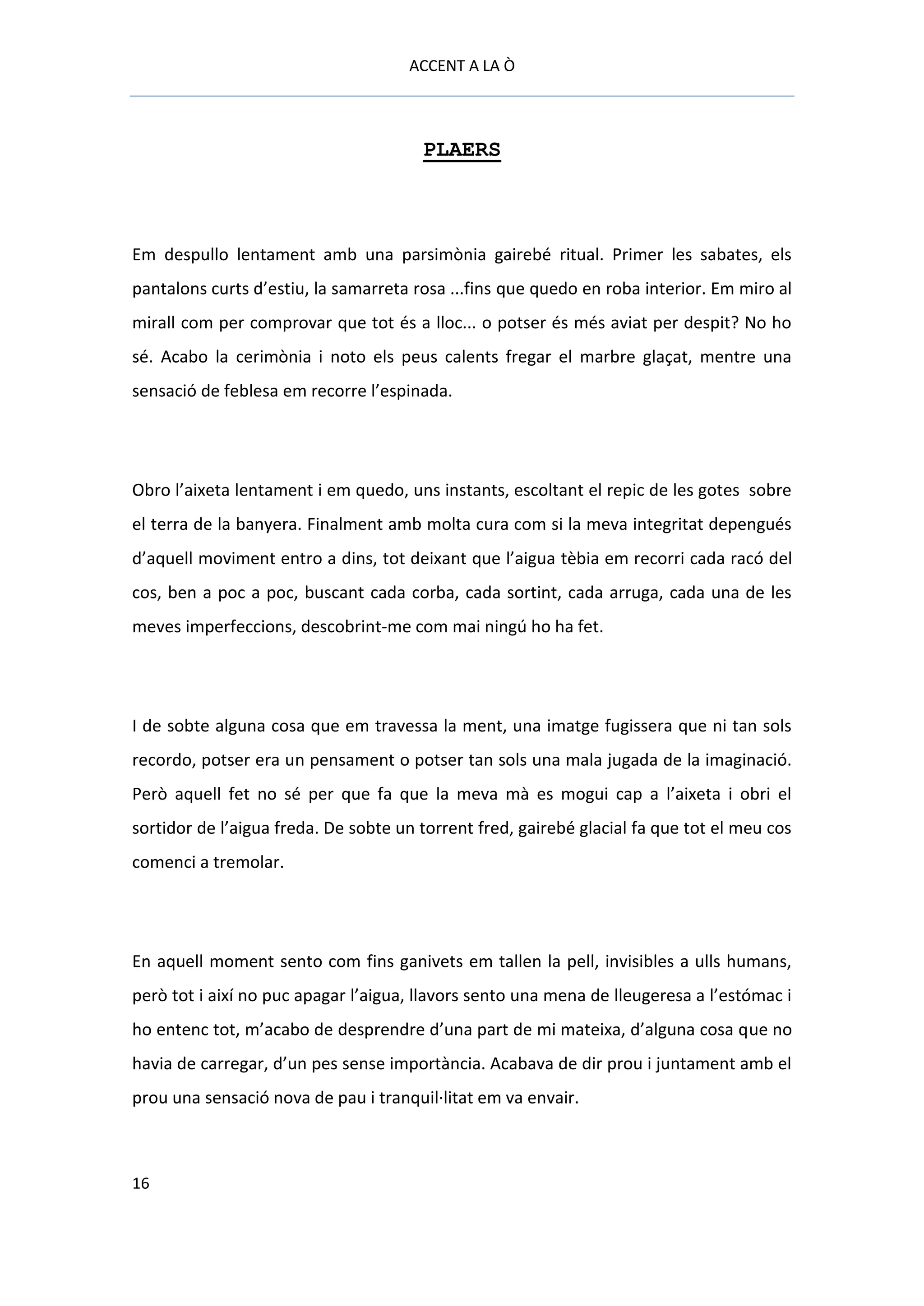 ACCENT A LA Ò



                                       PLAERS



Em despullo lentament amb una parsimònia gairebé ritual. Primer les sabates, els
pantalons curts d’estiu, la samarreta rosa ...fins que quedo en roba interior. Em miro al
mirall com per comprovar que tot és a lloc... o potser és més aviat per despit? No ho
sé. Acabo la cerimònia i noto els peus calents fregar el marbre glaçat, mentre una
sensació de feblesa em recorre l’espinada.




Obro l’aixeta lentament i em quedo, uns instants, escoltant el repic de les gotes sobre
el terra de la banyera. Finalment amb molta cura com si la meva integritat depengués
d’aquell moviment entro a dins, tot deixant que l’aigua tèbia em recorri cada racó del
cos, ben a poc a poc, buscant cada corba, cada sortint, cada arruga, cada una de les
meves imperfeccions, descobrint-me com mai ningú ho ha fet.




I de sobte alguna cosa que em travessa la ment, una imatge fugissera que ni tan sols
recordo, potser era un pensament o potser tan sols una mala jugada de la imaginació.
Però aquell fet no sé per que fa que la meva mà es mogui cap a l’aixeta i obri el
sortidor de l’aigua freda. De sobte un torrent fred, gairebé glacial fa que tot el meu cos
comenci a tremolar.




En aquell moment sento com fins ganivets em tallen la pell, invisibles a ulls humans,
però tot i així no puc apagar l’aigua, llavors sento una mena de lleugeresa a l’estómac i
ho entenc tot, m’acabo de desprendre d’una part de mi mateixa, d’alguna cosa que no
havia de carregar, d’un pes sense importància. Acabava de dir prou i juntament amb el
prou una sensació nova de pau i tranquil·litat em va envair.



16
 