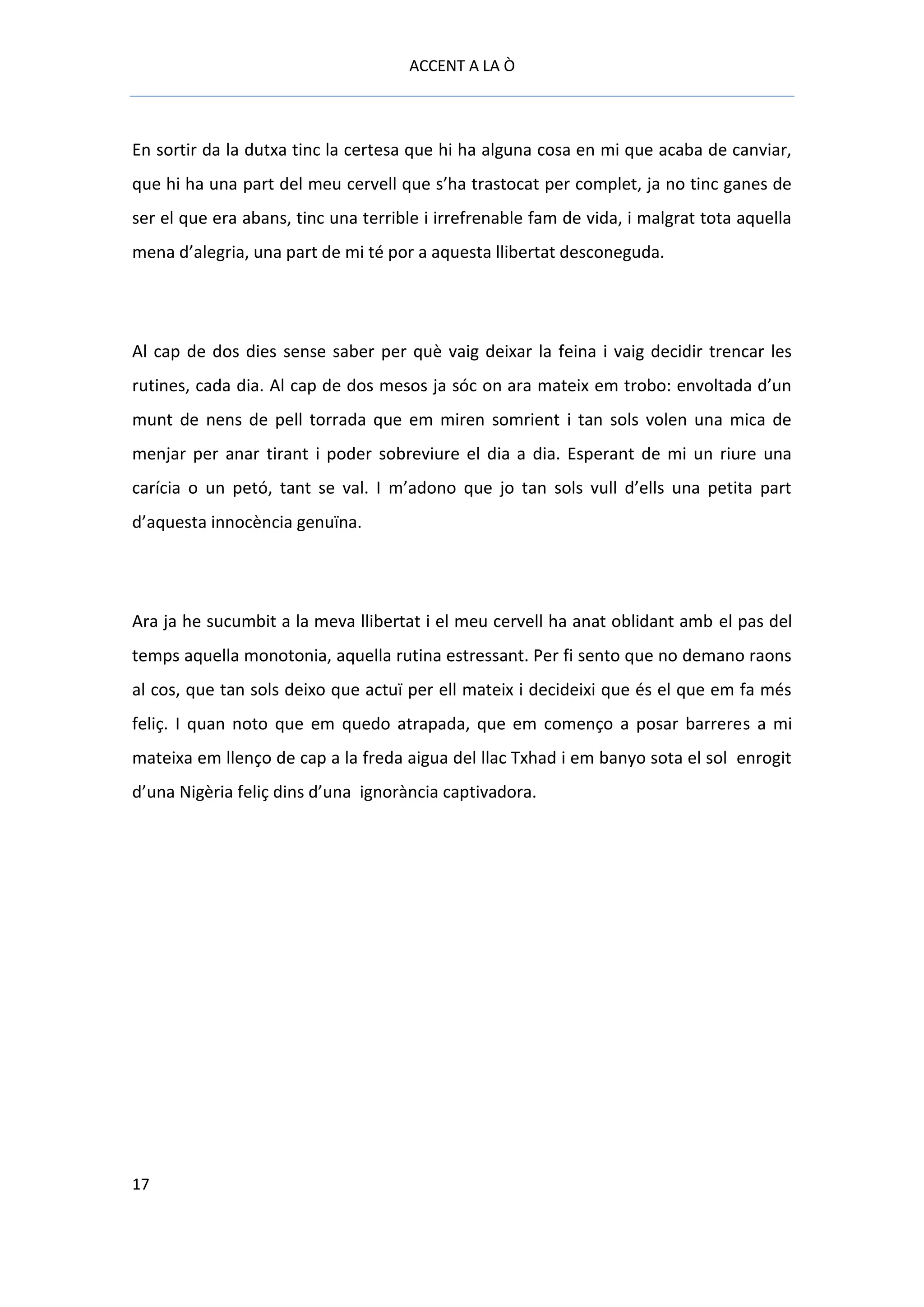 ACCENT A LA Ò



En sortir da la dutxa tinc la certesa que hi ha alguna cosa en mi que acaba de canviar,
que hi ha una part del meu cervell que s’ha trastocat per complet, ja no tinc ganes de
ser el que era abans, tinc una terrible i irrefrenable fam de vida, i malgrat tota aquella
mena d’alegria, una part de mi té por a aquesta llibertat desconeguda.




Al cap de dos dies sense saber per què vaig deixar la feina i vaig decidir trencar les
rutines, cada dia. Al cap de dos mesos ja sóc on ara mateix em trobo: envoltada d’un
munt de nens de pell torrada que em miren somrient i tan sols volen una mica de
menjar per anar tirant i poder sobreviure el dia a dia. Esperant de mi un riure una
carícia o un petó, tant se val. I m’adono que jo tan sols vull d’ells una petita part
d’aquesta innocència genuïna.




Ara ja he sucumbit a la meva llibertat i el meu cervell ha anat oblidant amb el pas del
temps aquella monotonia, aquella rutina estressant. Per fi sento que no demano raons
al cos, que tan sols deixo que actuï per ell mateix i decideixi que és el que em fa més
feliç. I quan noto que em quedo atrapada, que em començo a posar barreres a mi
mateixa em llenço de cap a la freda aigua del llac Txhad i em banyo sota el sol enrogit
d’una Nigèria feliç dins d’una ignorància captivadora.




17
 