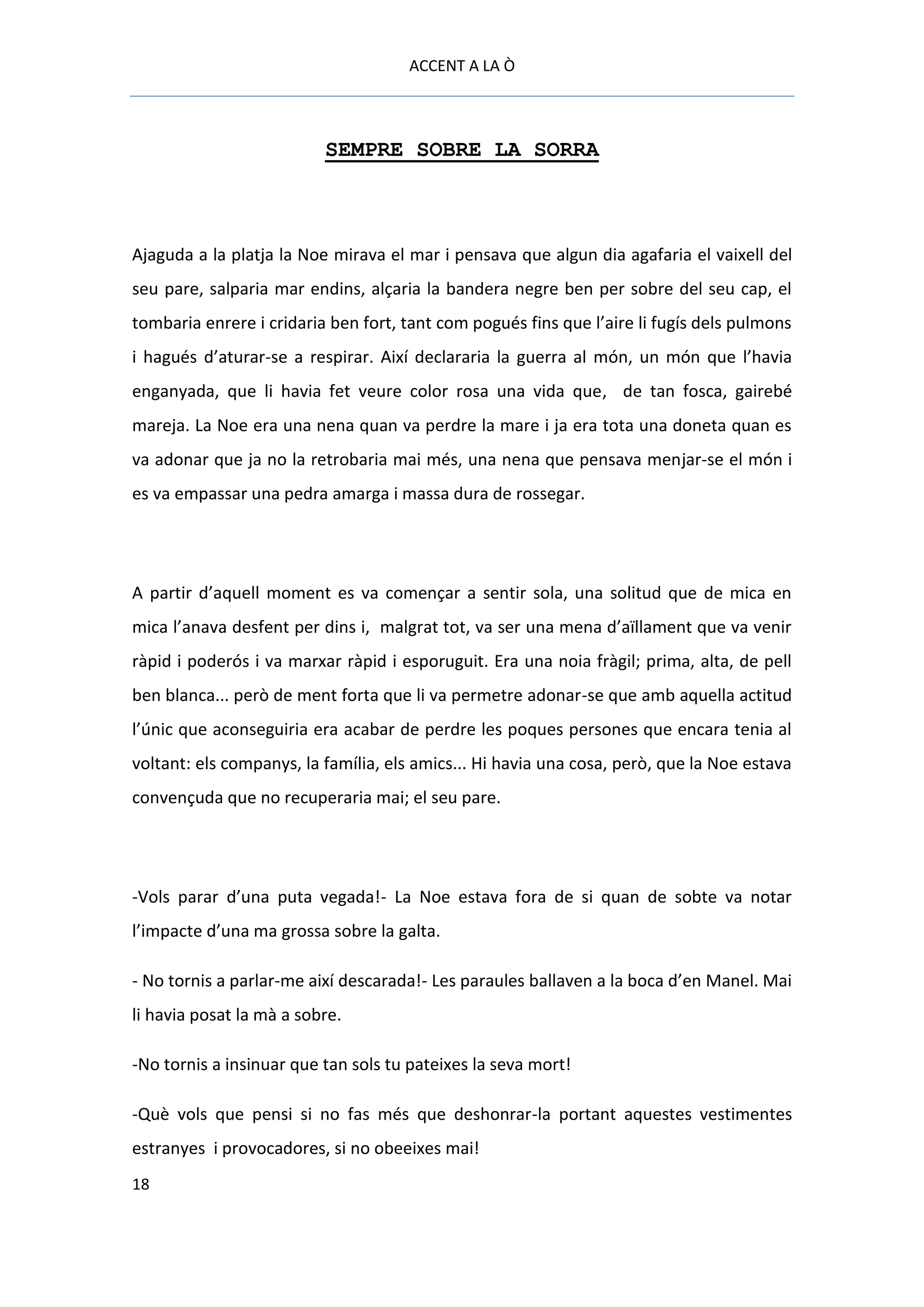 ACCENT A LA Ò



                          SEMPRE SOBRE LA SORRA



Ajaguda a la platja la Noe mirava el mar i pensava que algun dia agafaria el vaixell del
seu pare, salparia mar endins, alçaria la bandera negre ben per sobre del seu cap, el
tombaria enrere i cridaria ben fort, tant com pogués fins que l’aire li fugís dels pulmons
i hagués d’aturar-se a respirar. Així declararia la guerra al món, un món que l’havia
enganyada, que li havia fet veure color rosa una vida que, de tan fosca, gairebé
mareja. La Noe era una nena quan va perdre la mare i ja era tota una doneta quan es
va adonar que ja no la retrobaria mai més, una nena que pensava menjar-se el món i
es va empassar una pedra amarga i massa dura de rossegar.




A partir d’aquell moment es va començar a sentir sola, una solitud que de mica en
mica l’anava desfent per dins i, malgrat tot, va ser una mena d’aïllament que va venir
ràpid i poderós i va marxar ràpid i esporuguit. Era una noia fràgil; prima, alta, de pell
ben blanca... però de ment forta que li va permetre adonar-se que amb aquella actitud
l’únic que aconseguiria era acabar de perdre les poques persones que encara tenia al
voltant: els companys, la família, els amics... Hi havia una cosa, però, que la Noe estava
convençuda que no recuperaria mai; el seu pare.




-Vols parar d’una puta vegada!- La Noe estava fora de si quan de sobte va notar
l’impacte d’una ma grossa sobre la galta.

- No tornis a parlar-me així descarada!- Les paraules ballaven a la boca d’en Manel. Mai
li havia posat la mà a sobre.

-No tornis a insinuar que tan sols tu pateixes la seva mort!

-Què vols que pensi si no fas més que deshonrar-la portant aquestes vestimentes
estranyes i provocadores, si no obeeixes mai!
18
 