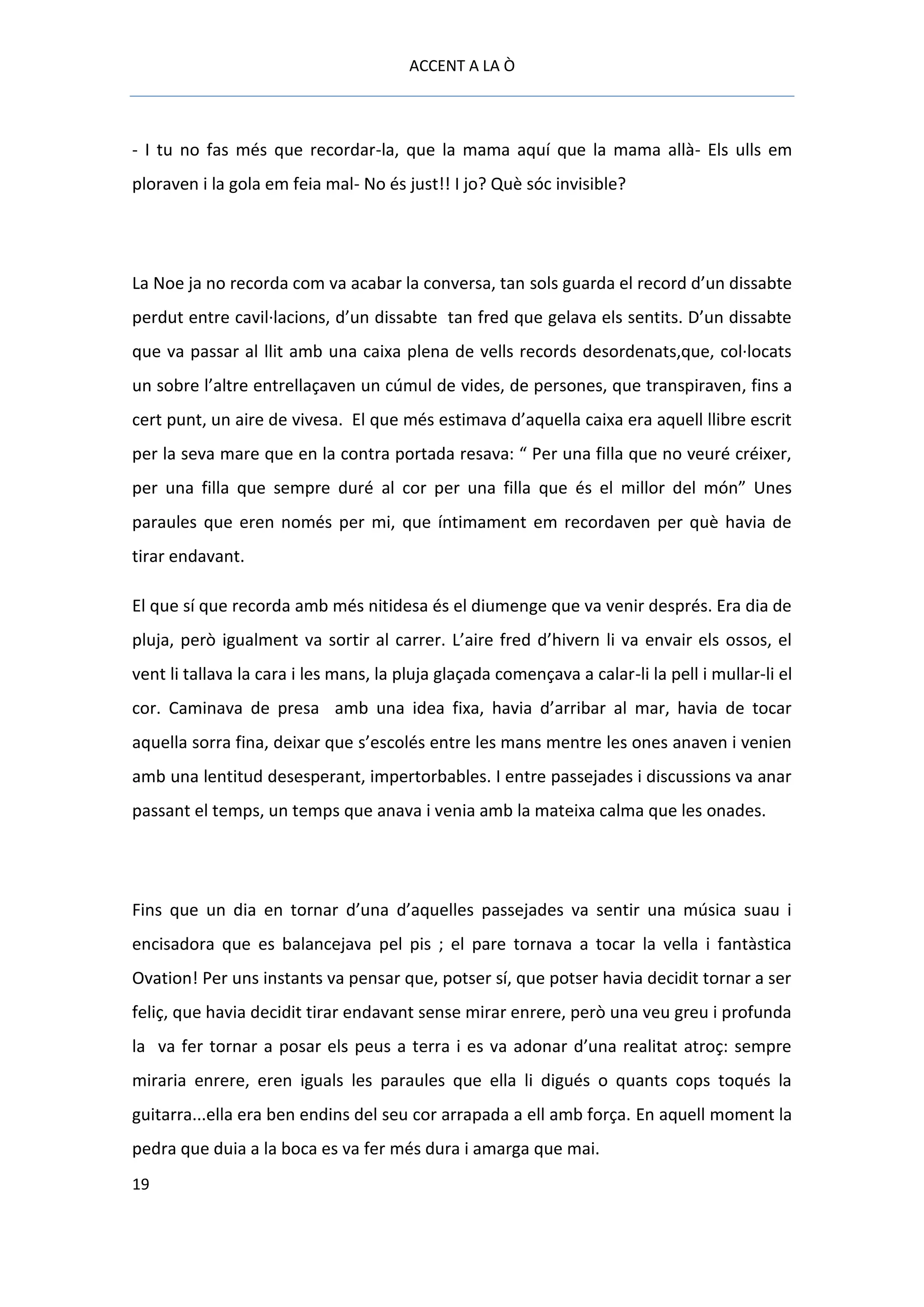 ACCENT A LA Ò



- I tu no fas més que recordar-la, que la mama aquí que la mama allà- Els ulls em
ploraven i la gola em feia mal- No és just!! I jo? Què sóc invisible?




La Noe ja no recorda com va acabar la conversa, tan sols guarda el record d’un dissabte
perdut entre cavil·lacions, d’un dissabte tan fred que gelava els sentits. D’un dissabte
que va passar al llit amb una caixa plena de vells records desordenats,que, col·locats
un sobre l’altre entrellaçaven un cúmul de vides, de persones, que transpiraven, fins a
cert punt, un aire de vivesa. El que més estimava d’aquella caixa era aquell llibre escrit
per la seva mare que en la contra portada resava: “ Per una filla que no veuré créixer,
per una filla que sempre duré al cor per una filla que és el millor del món” Unes
paraules que eren només per mi, que íntimament em recordaven per què havia de
tirar endavant.

El que sí que recorda amb més nitidesa és el diumenge que va venir després. Era dia de
pluja, però igualment va sortir al carrer. L’aire fred d’hivern li va envair els ossos, el
vent li tallava la cara i les mans, la pluja glaçada començava a calar-li la pell i mullar-li el
cor. Caminava de presa amb una idea fixa, havia d’arribar al mar, havia de tocar
aquella sorra fina, deixar que s’escolés entre les mans mentre les ones anaven i venien
amb una lentitud desesperant, impertorbables. I entre passejades i discussions va anar
passant el temps, un temps que anava i venia amb la mateixa calma que les onades.




Fins que un dia en tornar d’una d’aquelles passejades va sentir una música suau i
encisadora que es balancejava pel pis ; el pare tornava a tocar la vella i fantàstica
Ovation! Per uns instants va pensar que, potser sí, que potser havia decidit tornar a ser
feliç, que havia decidit tirar endavant sense mirar enrere, però una veu greu i profunda
la va fer tornar a posar els peus a terra i es va adonar d’una realitat atroç: sempre
miraria enrere, eren iguals les paraules que ella li digués o quants cops toqués la
guitarra...ella era ben endins del seu cor arrapada a ell amb força. En aquell moment la
pedra que duia a la boca es va fer més dura i amarga que mai.
19
 
