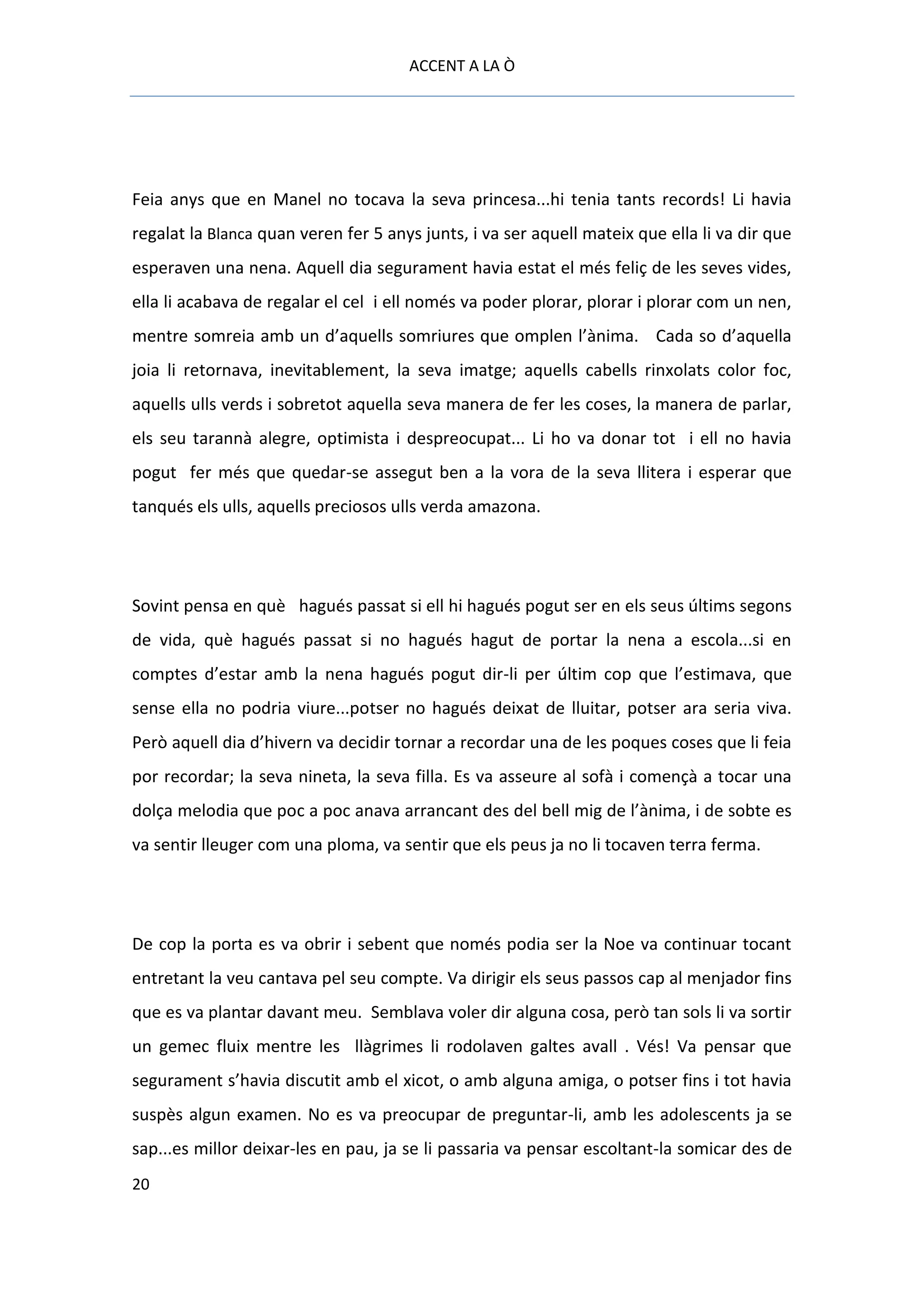 ACCENT A LA Ò




Feia anys que en Manel no tocava la seva princesa...hi tenia tants records! Li havia
regalat la Blanca quan veren fer 5 anys junts, i va ser aquell mateix que ella li va dir que
esperaven una nena. Aquell dia segurament havia estat el més feliç de les seves vides,
ella li acabava de regalar el cel i ell només va poder plorar, plorar i plorar com un nen,
mentre somreia amb un d’aquells somriures que omplen l’ànima. Cada so d’aquella
joia li retornava, inevitablement, la seva imatge; aquells cabells rinxolats color foc,
aquells ulls verds i sobretot aquella seva manera de fer les coses, la manera de parlar,
els seu tarannà alegre, optimista i despreocupat... Li ho va donar tot i ell no havia
pogut fer més que quedar-se assegut ben a la vora de la seva llitera i esperar que
tanqués els ulls, aquells preciosos ulls verda amazona.




Sovint pensa en què hagués passat si ell hi hagués pogut ser en els seus últims segons
de vida, què hagués passat si no hagués hagut de portar la nena a escola...si en
comptes d’estar amb la nena hagués pogut dir-li per últim cop que l’estimava, que
sense ella no podria viure...potser no hagués deixat de lluitar, potser ara seria viva.
Però aquell dia d’hivern va decidir tornar a recordar una de les poques coses que li feia
por recordar; la seva nineta, la seva filla. Es va asseure al sofà i començà a tocar una
dolça melodia que poc a poc anava arrancant des del bell mig de l’ànima, i de sobte es
va sentir lleuger com una ploma, va sentir que els peus ja no li tocaven terra ferma.




De cop la porta es va obrir i sebent que només podia ser la Noe va continuar tocant
entretant la veu cantava pel seu compte. Va dirigir els seus passos cap al menjador fins
que es va plantar davant meu. Semblava voler dir alguna cosa, però tan sols li va sortir
un gemec fluix mentre les llàgrimes li rodolaven galtes avall . Vés! Va pensar que
segurament s’havia discutit amb el xicot, o amb alguna amiga, o potser fins i tot havia
suspès algun examen. No es va preocupar de preguntar-li, amb les adolescents ja se
sap...es millor deixar-les en pau, ja se li passaria va pensar escoltant-la somicar des de
20
 