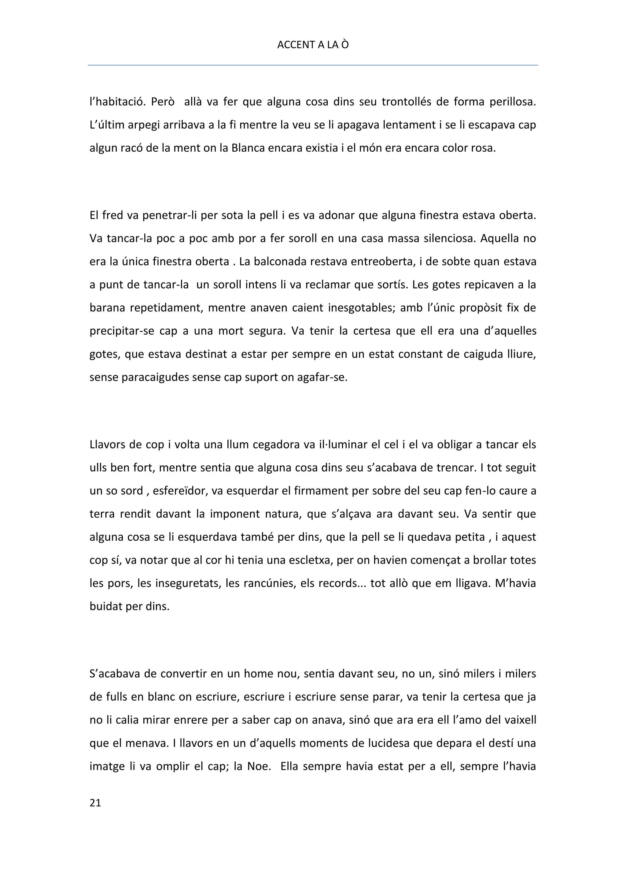 ACCENT A LA Ò



l’habitació. Però allà va fer que alguna cosa dins seu trontollés de forma perillosa.
L’últim arpegi arribava a la fi mentre la veu se li apagava lentament i se li escapava cap
algun racó de la ment on la Blanca encara existia i el món era encara color rosa.




El fred va penetrar-li per sota la pell i es va adonar que alguna finestra estava oberta.
Va tancar-la poc a poc amb por a fer soroll en una casa massa silenciosa. Aquella no
era la única finestra oberta . La balconada restava entreoberta, i de sobte quan estava
a punt de tancar-la un soroll intens li va reclamar que sortís. Les gotes repicaven a la
barana repetidament, mentre anaven caient inesgotables; amb l’únic propòsit fix de
precipitar-se cap a una mort segura. Va tenir la certesa que ell era una d’aquelles
gotes, que estava destinat a estar per sempre en un estat constant de caiguda lliure,
sense paracaigudes sense cap suport on agafar-se.




Llavors de cop i volta una llum cegadora va il·luminar el cel i el va obligar a tancar els
ulls ben fort, mentre sentia que alguna cosa dins seu s’acabava de trencar. I tot seguit
un so sord , esfereïdor, va esquerdar el firmament per sobre del seu cap fen-lo caure a
terra rendit davant la imponent natura, que s’alçava ara davant seu. Va sentir que
alguna cosa se li esquerdava també per dins, que la pell se li quedava petita , i aquest
cop sí, va notar que al cor hi tenia una escletxa, per on havien començat a brollar totes
les pors, les inseguretats, les rancúnies, els records... tot allò que em lligava. M’havia
buidat per dins.




S’acabava de convertir en un home nou, sentia davant seu, no un, sinó milers i milers
de fulls en blanc on escriure, escriure i escriure sense parar, va tenir la certesa que ja
no li calia mirar enrere per a saber cap on anava, sinó que ara era ell l’amo del vaixell
que el menava. I llavors en un d’aquells moments de lucidesa que depara el destí una
imatge li va omplir el cap; la Noe. Ella sempre havia estat per a ell, sempre l’havia

21
 