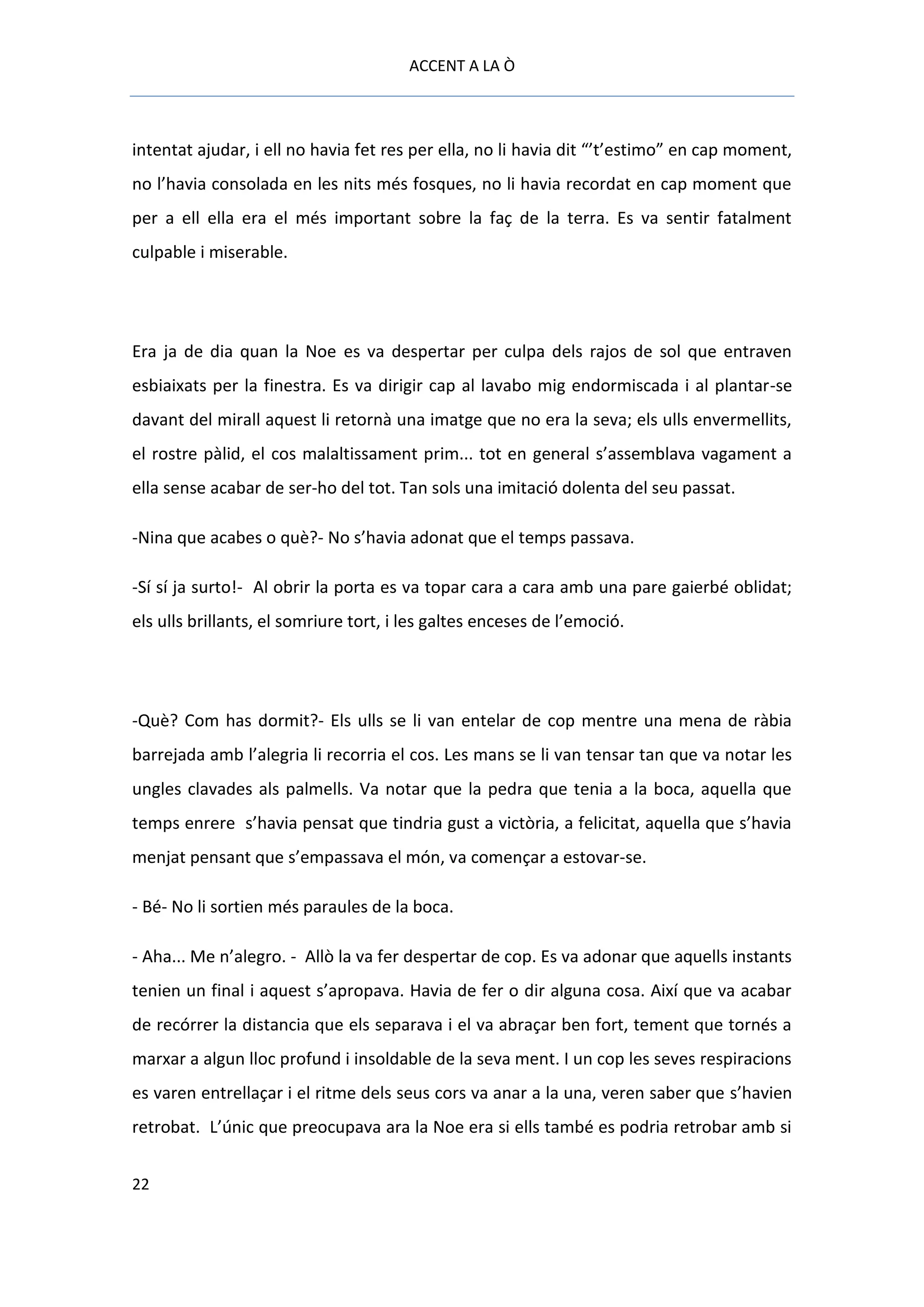 ACCENT A LA Ò



intentat ajudar, i ell no havia fet res per ella, no li havia dit “’t’estimo” en cap moment,
no l’havia consolada en les nits més fosques, no li havia recordat en cap moment que
per a ell ella era el més important sobre la faç de la terra. Es va sentir fatalment
culpable i miserable.




Era ja de dia quan la Noe es va despertar per culpa dels rajos de sol que entraven
esbiaixats per la finestra. Es va dirigir cap al lavabo mig endormiscada i al plantar-se
davant del mirall aquest li retornà una imatge que no era la seva; els ulls envermellits,
el rostre pàlid, el cos malaltissament prim... tot en general s’assemblava vagament a
ella sense acabar de ser-ho del tot. Tan sols una imitació dolenta del seu passat.

-Nina que acabes o què?- No s’havia adonat que el temps passava.

-Sí sí ja surto!- Al obrir la porta es va topar cara a cara amb una pare gaierbé oblidat;
els ulls brillants, el somriure tort, i les galtes enceses de l’emoció.




-Què? Com has dormit?- Els ulls se li van entelar de cop mentre una mena de ràbia
barrejada amb l’alegria li recorria el cos. Les mans se li van tensar tan que va notar les
ungles clavades als palmells. Va notar que la pedra que tenia a la boca, aquella que
temps enrere s’havia pensat que tindria gust a victòria, a felicitat, aquella que s’havia
menjat pensant que s’empassava el món, va començar a estovar-se.

- Bé- No li sortien més paraules de la boca.

- Aha... Me n’alegro. - Allò la va fer despertar de cop. Es va adonar que aquells instants
tenien un final i aquest s’apropava. Havia de fer o dir alguna cosa. Així que va acabar
de recórrer la distancia que els separava i el va abraçar ben fort, tement que tornés a
marxar a algun lloc profund i insoldable de la seva ment. I un cop les seves respiracions
es varen entrellaçar i el ritme dels seus cors va anar a la una, veren saber que s’havien
retrobat. L’únic que preocupava ara la Noe era si ells també es podria retrobar amb si


22
 