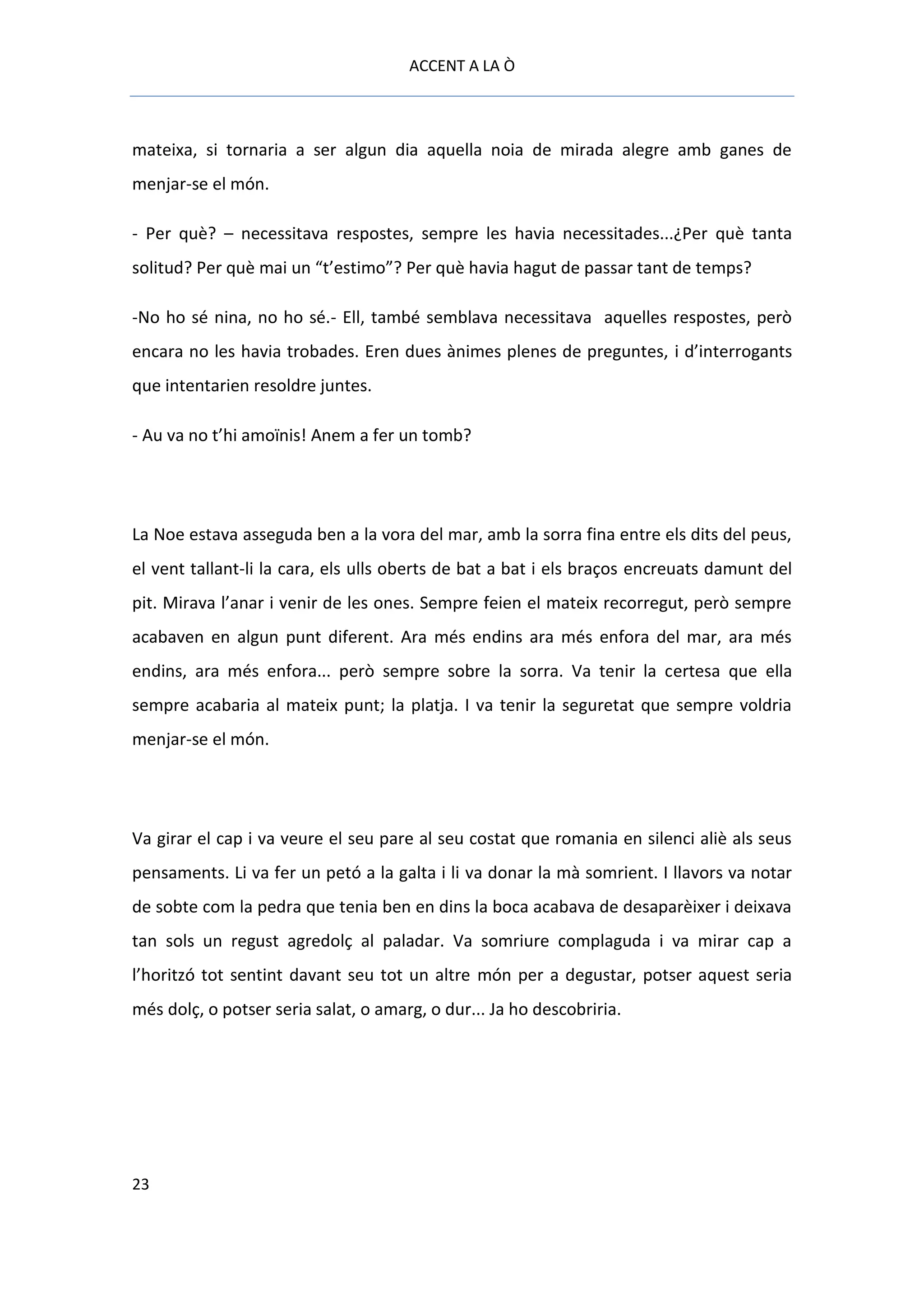 ACCENT A LA Ò



mateixa, si tornaria a ser algun dia aquella noia de mirada alegre amb ganes de
menjar-se el món.

- Per què? – necessitava respostes, sempre les havia necessitades...¿Per què tanta
solitud? Per què mai un “t’estimo”? Per què havia hagut de passar tant de temps?

-No ho sé nina, no ho sé.- Ell, també semblava necessitava aquelles respostes, però
encara no les havia trobades. Eren dues ànimes plenes de preguntes, i d’interrogants
que intentarien resoldre juntes.

- Au va no t’hi amoïnis! Anem a fer un tomb?




La Noe estava asseguda ben a la vora del mar, amb la sorra fina entre els dits del peus,
el vent tallant-li la cara, els ulls oberts de bat a bat i els braços encreuats damunt del
pit. Mirava l’anar i venir de les ones. Sempre feien el mateix recorregut, però sempre
acabaven en algun punt diferent. Ara més endins ara més enfora del mar, ara més
endins, ara més enfora... però sempre sobre la sorra. Va tenir la certesa que ella
sempre acabaria al mateix punt; la platja. I va tenir la seguretat que sempre voldria
menjar-se el món.




Va girar el cap i va veure el seu pare al seu costat que romania en silenci aliè als seus
pensaments. Li va fer un petó a la galta i li va donar la mà somrient. I llavors va notar
de sobte com la pedra que tenia ben en dins la boca acabava de desaparèixer i deixava
tan sols un regust agredolç al paladar. Va somriure complaguda i va mirar cap a
l’horitzó tot sentint davant seu tot un altre món per a degustar, potser aquest seria
més dolç, o potser seria salat, o amarg, o dur... Ja ho descobriria.




23
 
