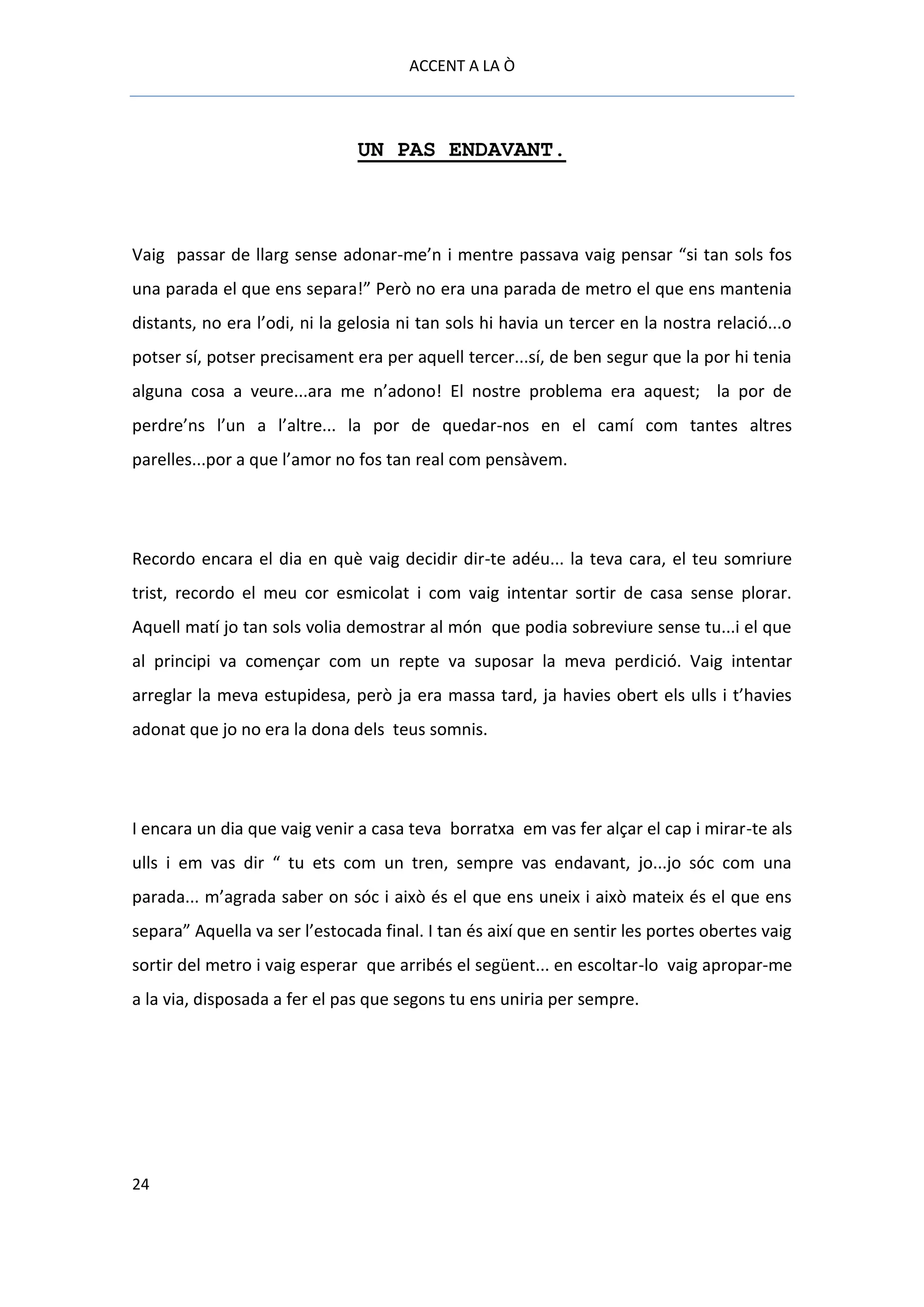 ACCENT A LA Ò



                               UN PAS ENDAVANT.



Vaig passar de llarg sense adonar-me’n i mentre passava vaig pensar “si tan sols fos
una parada el que ens separa!” Però no era una parada de metro el que ens mantenia
distants, no era l’odi, ni la gelosia ni tan sols hi havia un tercer en la nostra relació...o
potser sí, potser precisament era per aquell tercer...sí, de ben segur que la por hi tenia
alguna cosa a veure...ara me n’adono! El nostre problema era aquest; la por de
perdre’ns l’un a l’altre... la por de quedar-nos en el camí com tantes altres
parelles...por a que l’amor no fos tan real com pensàvem.




Recordo encara el dia en què vaig decidir dir-te adéu... la teva cara, el teu somriure
trist, recordo el meu cor esmicolat i com vaig intentar sortir de casa sense plorar.
Aquell matí jo tan sols volia demostrar al món que podia sobreviure sense tu...i el que
al principi va començar com un repte va suposar la meva perdició. Vaig intentar
arreglar la meva estupidesa, però ja era massa tard, ja havies obert els ulls i t’havies
adonat que jo no era la dona dels teus somnis.




I encara un dia que vaig venir a casa teva borratxa em vas fer alçar el cap i mirar-te als
ulls i em vas dir “ tu ets com un tren, sempre vas endavant, jo...jo sóc com una
parada... m’agrada saber on sóc i això és el que ens uneix i això mateix és el que ens
separa” Aquella va ser l’estocada final. I tan és així que en sentir les portes obertes vaig
sortir del metro i vaig esperar que arribés el següent... en escoltar-lo vaig apropar-me
a la via, disposada a fer el pas que segons tu ens uniria per sempre.




24
 