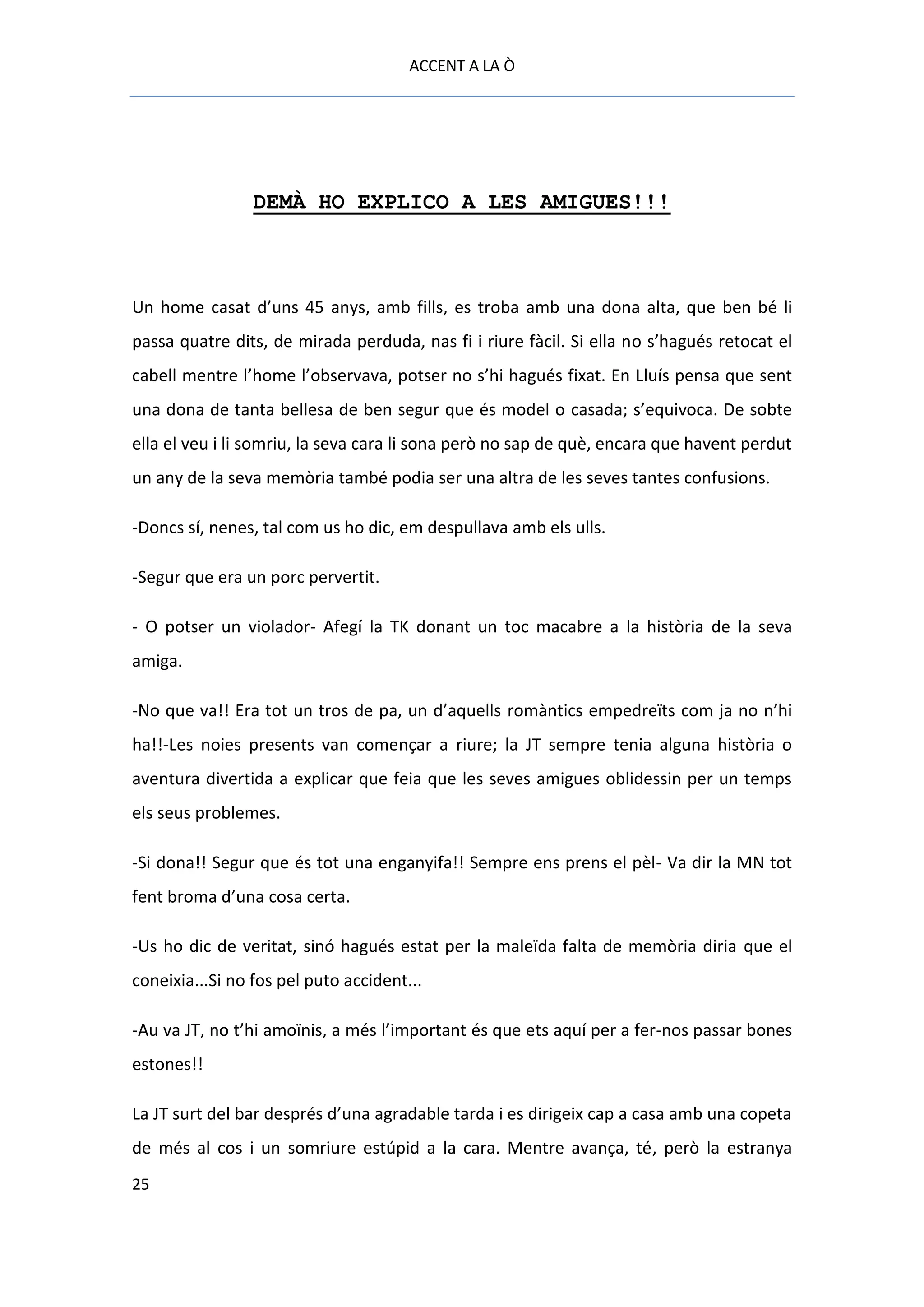 ACCENT A LA Ò




                 DEMÀ HO EXPLICO A LES AMIGUES!!!



Un home casat d’uns 45 anys, amb fills, es troba amb una dona alta, que ben bé li
passa quatre dits, de mirada perduda, nas fi i riure fàcil. Si ella no s’hagués retocat el
cabell mentre l’home l’observava, potser no s’hi hagués fixat. En Lluís pensa que sent
una dona de tanta bellesa de ben segur que és model o casada; s’equivoca. De sobte
ella el veu i li somriu, la seva cara li sona però no sap de què, encara que havent perdut
un any de la seva memòria també podia ser una altra de les seves tantes confusions.

-Doncs sí, nenes, tal com us ho dic, em despullava amb els ulls.

-Segur que era un porc pervertit.

- O potser un violador- Afegí la TK donant un toc macabre a la història de la seva
amiga.

-No que va!! Era tot un tros de pa, un d’aquells romàntics empedreïts com ja no n’hi
ha!!-Les noies presents van començar a riure; la JT sempre tenia alguna història o
aventura divertida a explicar que feia que les seves amigues oblidessin per un temps
els seus problemes.

-Si dona!! Segur que és tot una enganyifa!! Sempre ens prens el pèl- Va dir la MN tot
fent broma d’una cosa certa.

-Us ho dic de veritat, sinó hagués estat per la maleïda falta de memòria diria que el
coneixia...Si no fos pel puto accident...

-Au va JT, no t’hi amoïnis, a més l’important és que ets aquí per a fer-nos passar bones
estones!!

La JT surt del bar després d’una agradable tarda i es dirigeix cap a casa amb una copeta
de més al cos i un somriure estúpid a la cara. Mentre avança, té, però la estranya
25
 