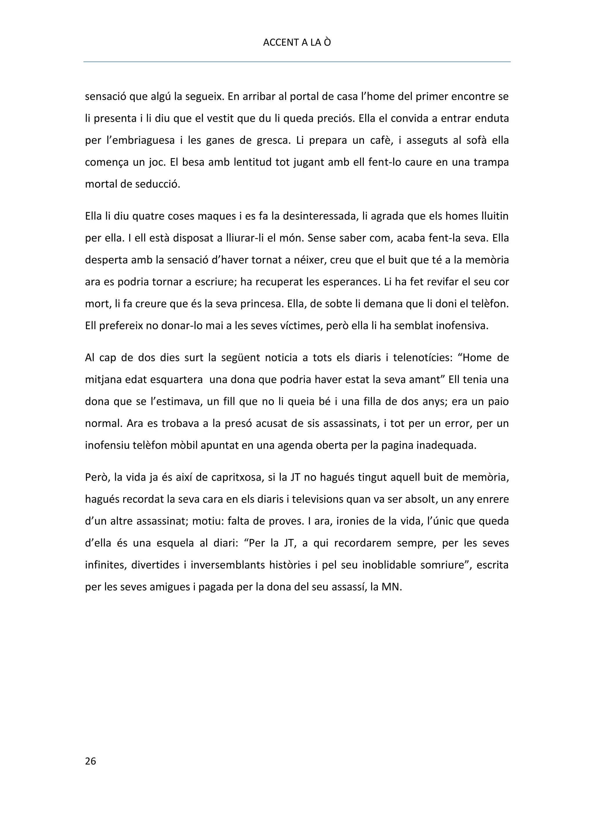 ACCENT A LA Ò



sensació que algú la segueix. En arribar al portal de casa l’home del primer encontre se
li presenta i li diu que el vestit que du li queda preciós. Ella el convida a entrar enduta
per l’embriaguesa i les ganes de gresca. Li prepara un cafè, i asseguts al sofà ella
comença un joc. El besa amb lentitud tot jugant amb ell fent-lo caure en una trampa
mortal de seducció.

Ella li diu quatre coses maques i es fa la desinteressada, li agrada que els homes lluitin
per ella. I ell està disposat a lliurar-li el món. Sense saber com, acaba fent-la seva. Ella
desperta amb la sensació d’haver tornat a néixer, creu que el buit que té a la memòria
ara es podria tornar a escriure; ha recuperat les esperances. Li ha fet revifar el seu cor
mort, li fa creure que és la seva princesa. Ella, de sobte li demana que li doni el telèfon.
Ell prefereix no donar-lo mai a les seves víctimes, però ella li ha semblat inofensiva.

Al cap de dos dies surt la següent noticia a tots els diaris i telenotícies: “Home de
mitjana edat esquartera una dona que podria haver estat la seva amant” Ell tenia una
dona que se l’estimava, un fill que no li queia bé i una filla de dos anys; era un paio
normal. Ara es trobava a la presó acusat de sis assassinats, i tot per un error, per un
inofensiu telèfon mòbil apuntat en una agenda oberta per la pagina inadequada.

Però, la vida ja és així de capritxosa, si la JT no hagués tingut aquell buit de memòria,
hagués recordat la seva cara en els diaris i televisions quan va ser absolt, un any enrere
d’un altre assassinat; motiu: falta de proves. I ara, ironies de la vida, l’únic que queda
d’ella és una esquela al diari: “Per la JT, a qui recordarem sempre, per les seves
infinites, divertides i inversemblants històries i pel seu inoblidable somriure”, escrita
per les seves amigues i pagada per la dona del seu assassí, la MN.




26
 