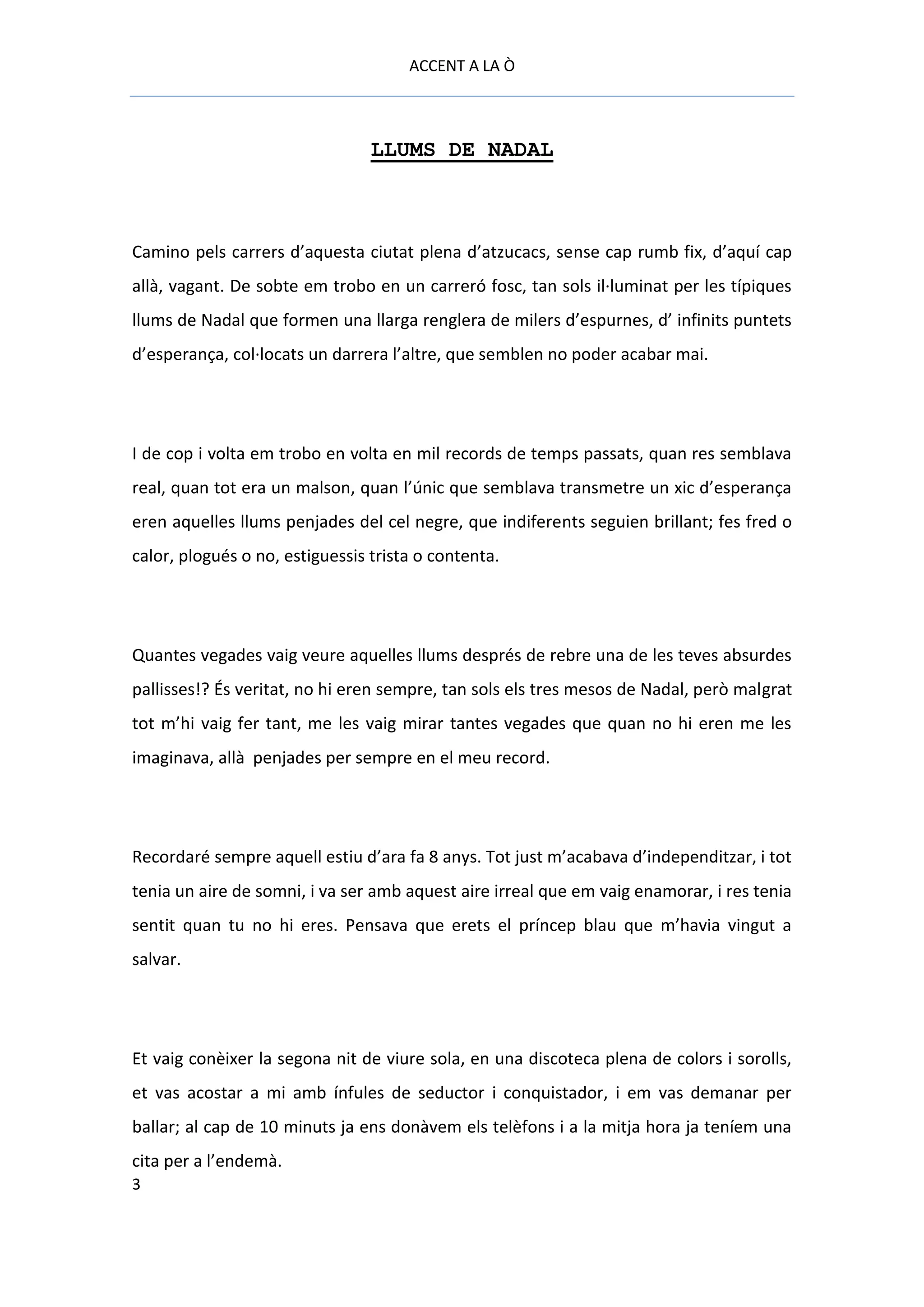 ACCENT A LA Ò



                                 LLUMS DE NADAL



Camino pels carrers d’aquesta ciutat plena d’atzucacs, sense cap rumb fix, d’aquí cap
allà, vagant. De sobte em trobo en un carreró fosc, tan sols il·luminat per les típiques
llums de Nadal que formen una llarga renglera de milers d’espurnes, d’ infinits puntets
d’esperança, col·locats un darrera l’altre, que semblen no poder acabar mai.




I de cop i volta em trobo en volta en mil records de temps passats, quan res semblava
real, quan tot era un malson, quan l’únic que semblava transmetre un xic d’esperança
eren aquelles llums penjades del cel negre, que indiferents seguien brillant; fes fred o
calor, plogués o no, estiguessis trista o contenta.




Quantes vegades vaig veure aquelles llums després de rebre una de les teves absurdes
pallisses!? És veritat, no hi eren sempre, tan sols els tres mesos de Nadal, però malgrat
tot m’hi vaig fer tant, me les vaig mirar tantes vegades que quan no hi eren me les
imaginava, allà penjades per sempre en el meu record.




Recordaré sempre aquell estiu d’ara fa 8 anys. Tot just m’acabava d’independitzar, i tot
tenia un aire de somni, i va ser amb aquest aire irreal que em vaig enamorar, i res tenia
sentit quan tu no hi eres. Pensava que erets el príncep blau que m’havia vingut a
salvar.




Et vaig conèixer la segona nit de viure sola, en una discoteca plena de colors i sorolls,
et vas acostar a mi amb ínfules de seductor i conquistador, i em vas demanar per
ballar; al cap de 10 minuts ja ens donàvem els telèfons i a la mitja hora ja teníem una
cita per a l’endemà.
3
 