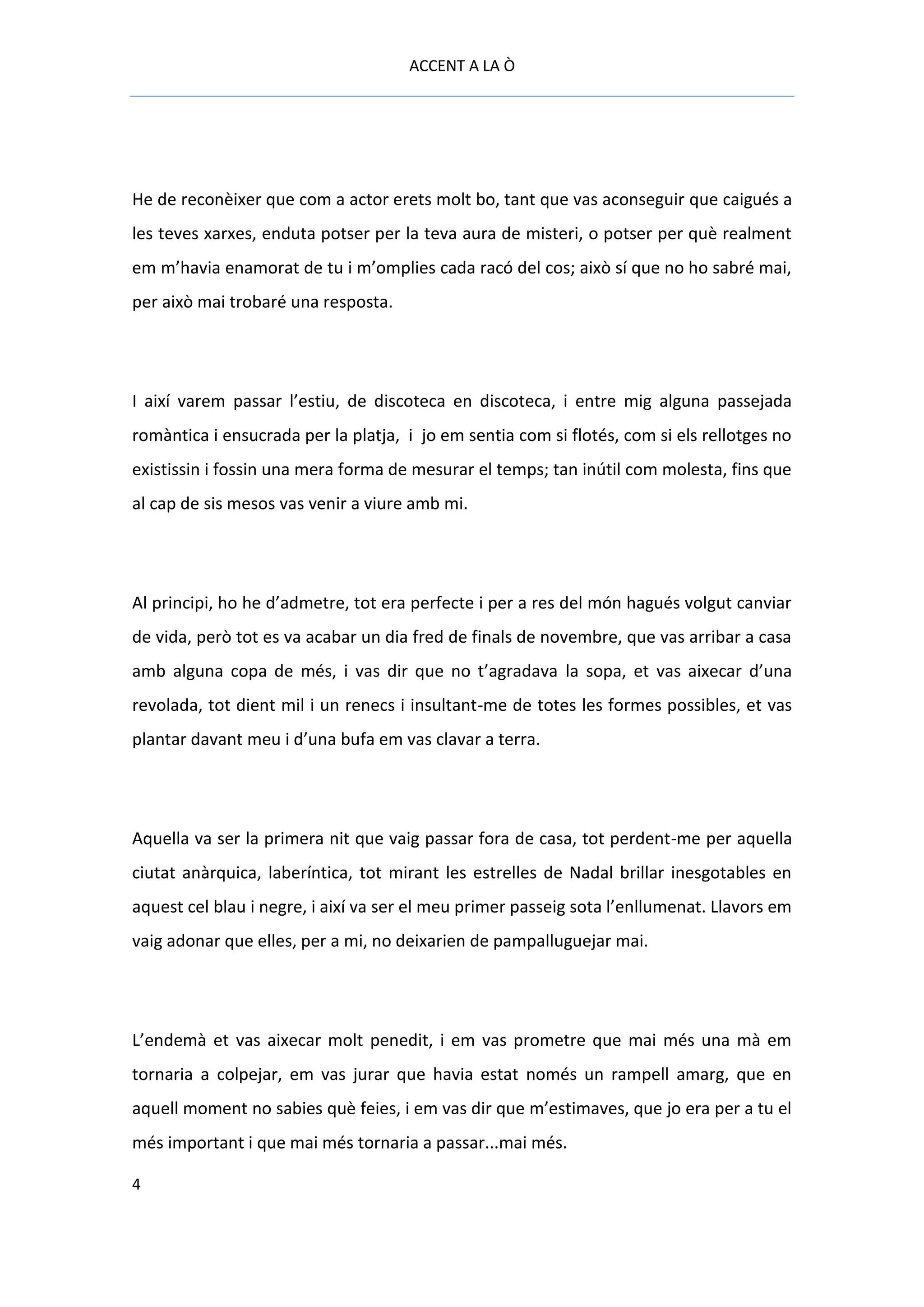 ACCENT A LA Ò




He de reconèixer que com a actor erets molt bo, tant que vas aconseguir que caigués a
les teves xarxes, enduta potser per la teva aura de misteri, o potser per què realment
em m’havia enamorat de tu i m’omplies cada racó del cos; això sí que no ho sabré mai,
per això mai trobaré una resposta.




I així varem passar l’estiu, de discoteca en discoteca, i entre mig alguna passejada
romàntica i ensucrada per la platja, i jo em sentia com si flotés, com si els rellotges no
existissin i fossin una mera forma de mesurar el temps; tan inútil com molesta, fins que
al cap de sis mesos vas venir a viure amb mi.




Al principi, ho he d’admetre, tot era perfecte i per a res del món hagués volgut canviar
de vida, però tot es va acabar un dia fred de finals de novembre, que vas arribar a casa
amb alguna copa de més, i vas dir que no t’agradava la sopa, et vas aixecar d’una
revolada, tot dient mil i un renecs i insultant-me de totes les formes possibles, et vas
plantar davant meu i d’una bufa em vas clavar a terra.




Aquella va ser la primera nit que vaig passar fora de casa, tot perdent-me per aquella
ciutat anàrquica, laberíntica, tot mirant les estrelles de Nadal brillar inesgotables en
aquest cel blau i negre, i així va ser el meu primer passeig sota l’enllumenat. Llavors em
vaig adonar que elles, per a mi, no deixarien de pampalluguejar mai.




L’endemà et vas aixecar molt penedit, i em vas prometre que mai més una mà em
tornaria a colpejar, em vas jurar que havia estat només un rampell amarg, que en
aquell moment no sabies què feies, i em vas dir que m’estimaves, que jo era per a tu el
més important i que mai més tornaria a passar...mai més.

4
 