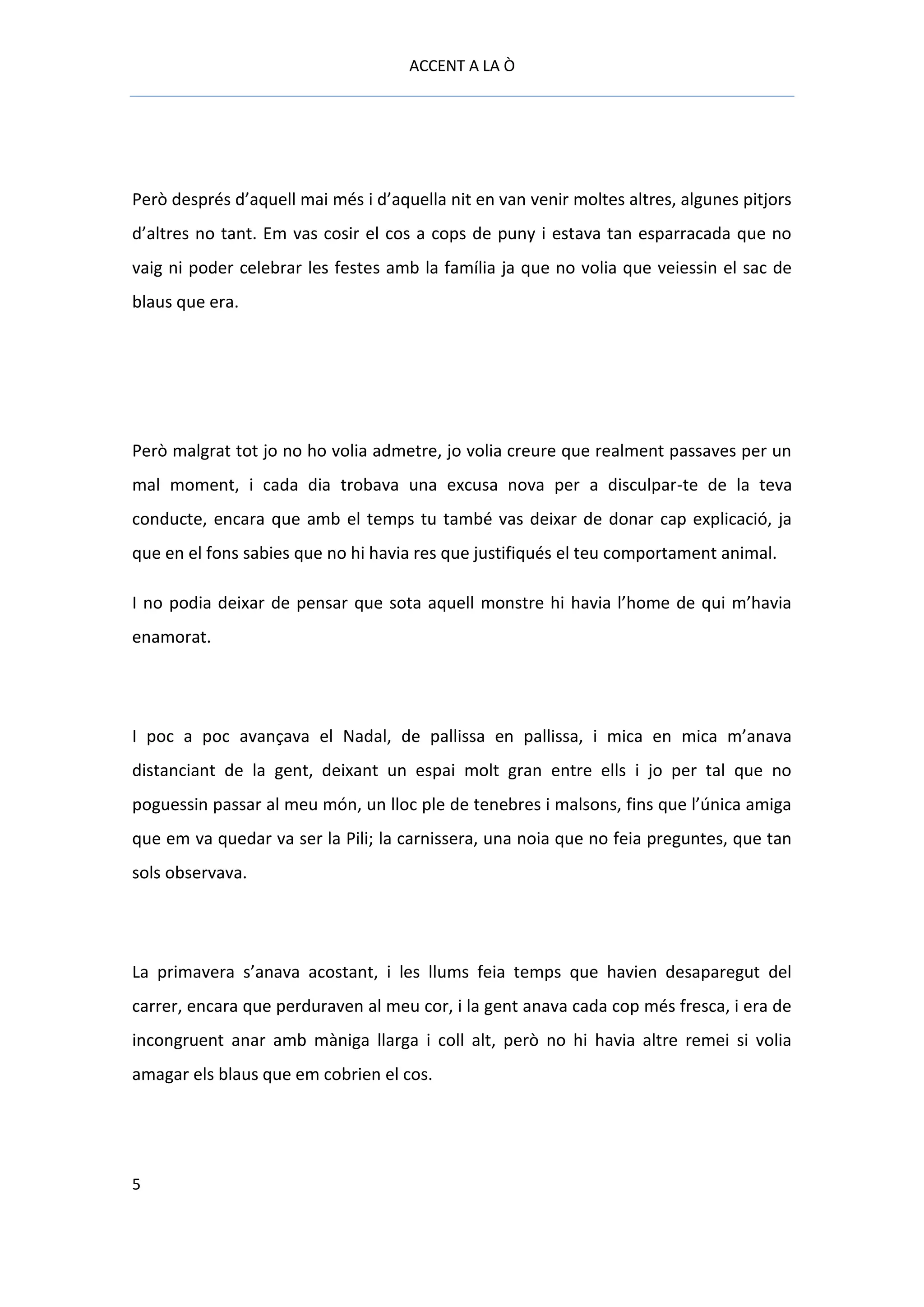 ACCENT A LA Ò




Però després d’aquell mai més i d’aquella nit en van venir moltes altres, algunes pitjors
d’altres no tant. Em vas cosir el cos a cops de puny i estava tan esparracada que no
vaig ni poder celebrar les festes amb la família ja que no volia que veiessin el sac de
blaus que era.




Però malgrat tot jo no ho volia admetre, jo volia creure que realment passaves per un
mal moment, i cada dia trobava una excusa nova per a disculpar-te de la teva
conducte, encara que amb el temps tu també vas deixar de donar cap explicació, ja
que en el fons sabies que no hi havia res que justifiqués el teu comportament animal.

I no podia deixar de pensar que sota aquell monstre hi havia l’home de qui m’havia
enamorat.




I poc a poc avançava el Nadal, de pallissa en pallissa, i mica en mica m’anava
distanciant de la gent, deixant un espai molt gran entre ells i jo per tal que no
poguessin passar al meu món, un lloc ple de tenebres i malsons, fins que l’única amiga
que em va quedar va ser la Pili; la carnissera, una noia que no feia preguntes, que tan
sols observava.




La primavera s’anava acostant, i les llums feia temps que havien desaparegut del
carrer, encara que perduraven al meu cor, i la gent anava cada cop més fresca, i era de
incongruent anar amb màniga llarga i coll alt, però no hi havia altre remei si volia
amagar els blaus que em cobrien el cos.




5
 