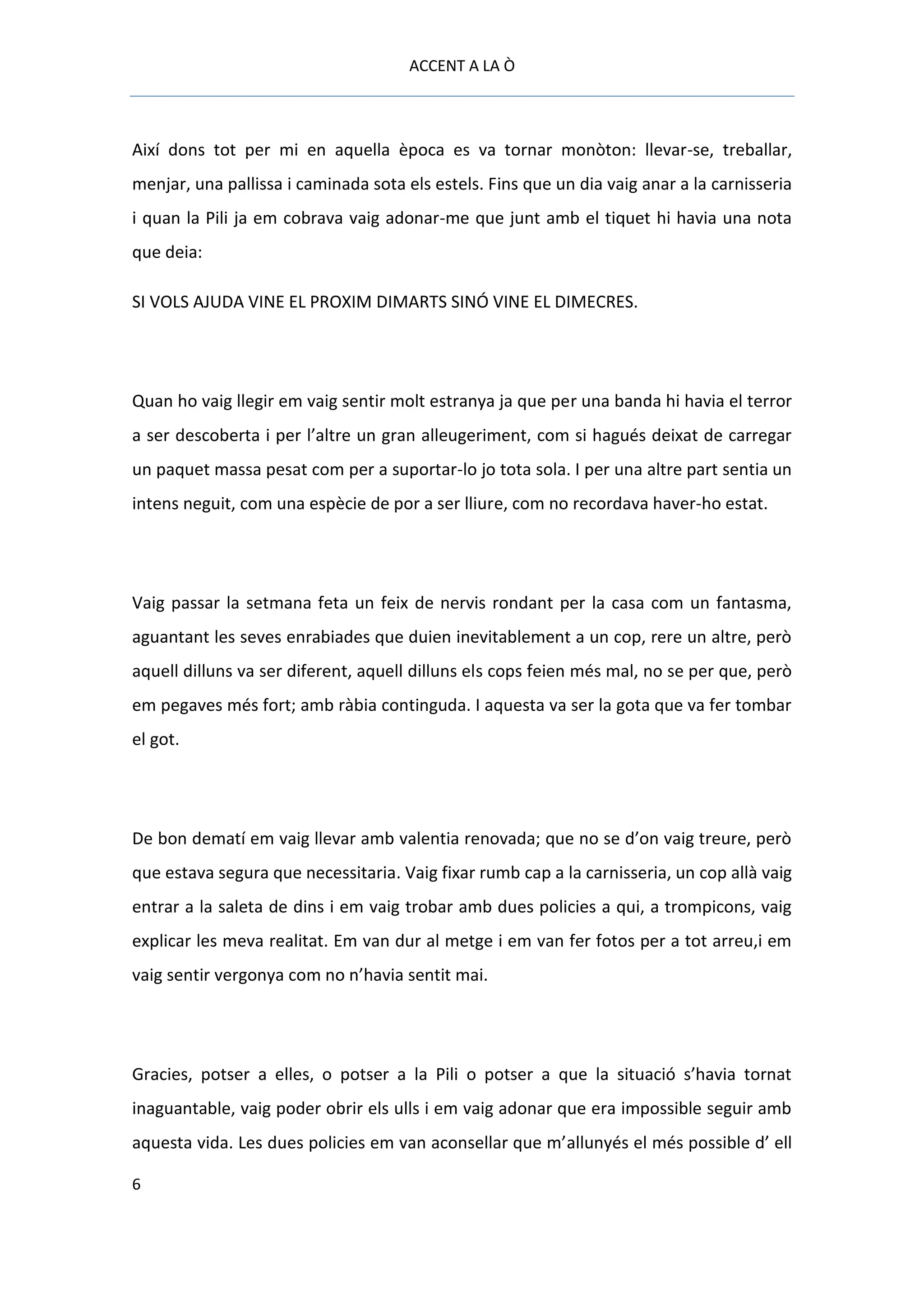 ACCENT A LA Ò



Així dons tot per mi en aquella època es va tornar monòton: llevar-se, treballar,
menjar, una pallissa i caminada sota els estels. Fins que un dia vaig anar a la carnisseria
i quan la Pili ja em cobrava vaig adonar-me que junt amb el tiquet hi havia una nota
que deia:

SI VOLS AJUDA VINE EL PROXIM DIMARTS SINÓ VINE EL DIMECRES.




Quan ho vaig llegir em vaig sentir molt estranya ja que per una banda hi havia el terror
a ser descoberta i per l’altre un gran alleugeriment, com si hagués deixat de carregar
un paquet massa pesat com per a suportar-lo jo tota sola. I per una altre part sentia un
intens neguit, com una espècie de por a ser lliure, com no recordava haver-ho estat.




Vaig passar la setmana feta un feix de nervis rondant per la casa com un fantasma,
aguantant les seves enrabiades que duien inevitablement a un cop, rere un altre, però
aquell dilluns va ser diferent, aquell dilluns els cops feien més mal, no se per que, però
em pegaves més fort; amb ràbia continguda. I aquesta va ser la gota que va fer tombar
el got.




De bon dematí em vaig llevar amb valentia renovada; que no se d’on vaig treure, però
que estava segura que necessitaria. Vaig fixar rumb cap a la carnisseria, un cop allà vaig
entrar a la saleta de dins i em vaig trobar amb dues policies a qui, a trompicons, vaig
explicar les meva realitat. Em van dur al metge i em van fer fotos per a tot arreu,i em
vaig sentir vergonya com no n’havia sentit mai.




Gracies, potser a elles, o potser a la Pili o potser a que la situació s’havia tornat
inaguantable, vaig poder obrir els ulls i em vaig adonar que era impossible seguir amb
aquesta vida. Les dues policies em van aconsellar que m’allunyés el més possible d’ ell

6
 