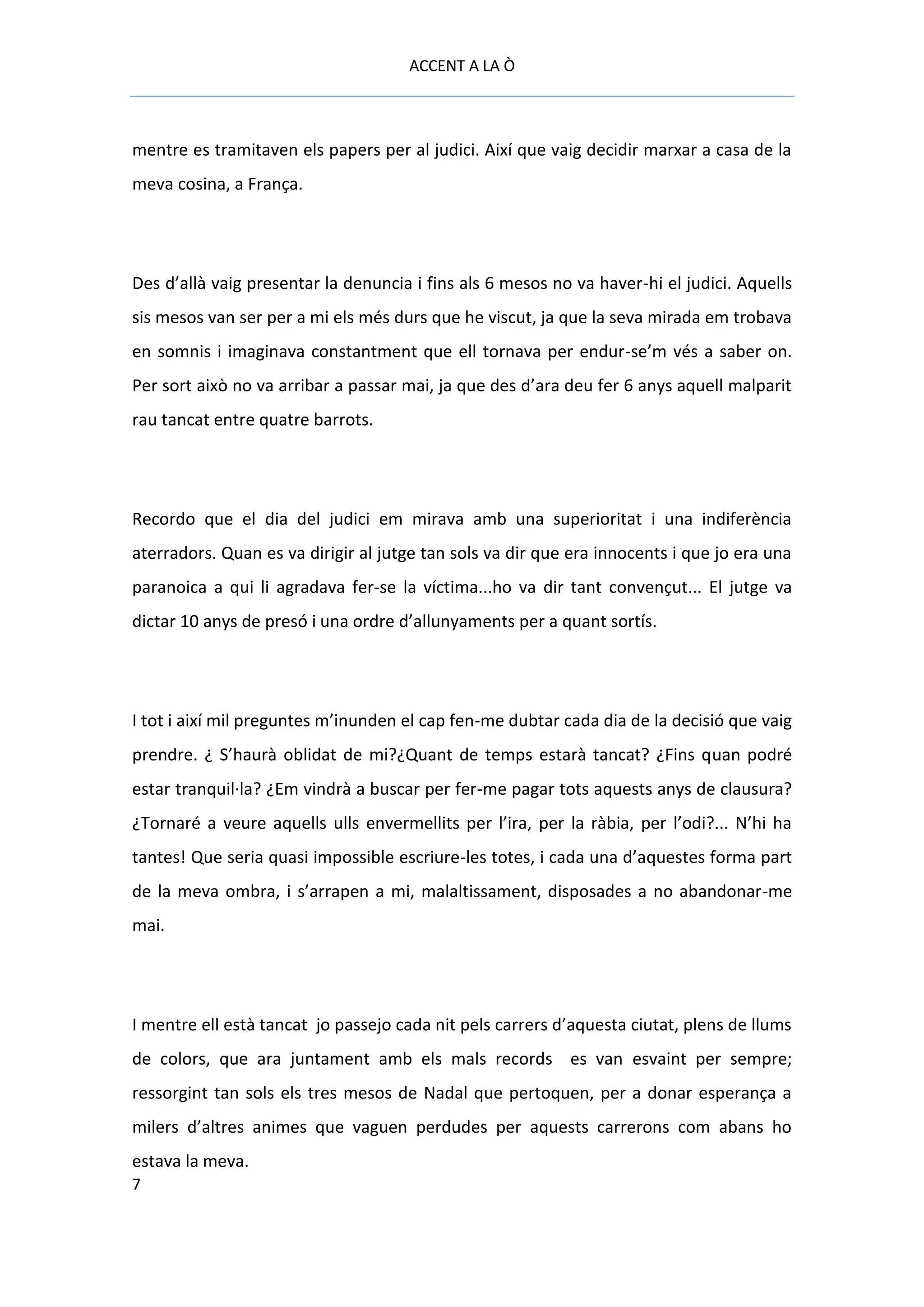 ACCENT A LA Ò



mentre es tramitaven els papers per al judici. Així que vaig decidir marxar a casa de la
meva cosina, a França.




Des d’allà vaig presentar la denuncia i fins als 6 mesos no va haver-hi el judici. Aquells
sis mesos van ser per a mi els més durs que he viscut, ja que la seva mirada em trobava
en somnis i imaginava constantment que ell tornava per endur-se’m vés a saber on.
Per sort això no va arribar a passar mai, ja que des d’ara deu fer 6 anys aquell malparit
rau tancat entre quatre barrots.




Recordo que el dia del judici em mirava amb una superioritat i una indiferència
aterradors. Quan es va dirigir al jutge tan sols va dir que era innocents i que jo era una
paranoica a qui li agradava fer-se la víctima...ho va dir tant convençut... El jutge va
dictar 10 anys de presó i una ordre d’allunyaments per a quant sortís.




I tot i així mil preguntes m’inunden el cap fen-me dubtar cada dia de la decisió que vaig
prendre. ¿ S’haurà oblidat de mi?¿Quant de temps estarà tancat? ¿Fins quan podré
estar tranquil·la? ¿Em vindrà a buscar per fer-me pagar tots aquests anys de clausura?
¿Tornaré a veure aquells ulls envermellits per l’ira, per la ràbia, per l’odi?... N’hi ha
tantes! Que seria quasi impossible escriure-les totes, i cada una d’aquestes forma part
de la meva ombra, i s’arrapen a mi, malaltissament, disposades a no abandonar-me
mai.




I mentre ell està tancat jo passejo cada nit pels carrers d’aquesta ciutat, plens de llums
de colors, que ara juntament amb els mals records es van esvaint per sempre;
ressorgint tan sols els tres mesos de Nadal que pertoquen, per a donar esperança a
milers d’altres animes que vaguen perdudes per aquests carrerons com abans ho
estava la meva.
7
 
