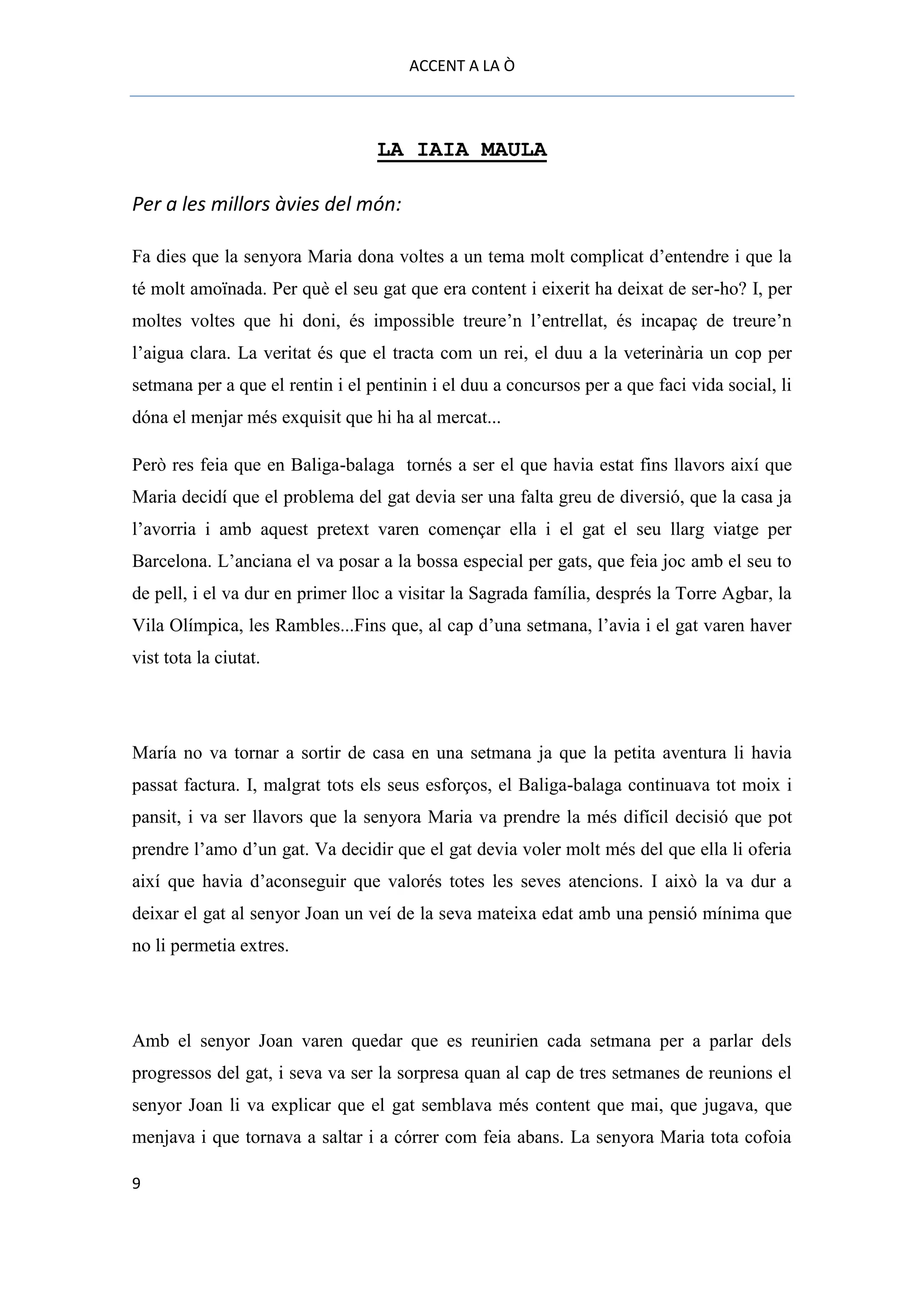 ACCENT A LA Ò



                                  LA IAIA MAULA

Per a les millors àvies del món:

Fa dies que la senyora Maria dona voltes a un tema molt complicat d’entendre i que la
té molt amoïnada. Per què el seu gat que era content i eixerit ha deixat de ser-ho? I, per
moltes voltes que hi doni, és impossible treure’n l’entrellat, és incapaç de treure’n
l’aigua clara. La veritat és que el tracta com un rei, el duu a la veterinària un cop per
setmana per a que el rentin i el pentinin i el duu a concursos per a que faci vida social, li
dóna el menjar més exquisit que hi ha al mercat...

Però res feia que en Baliga-balaga tornés a ser el que havia estat fins llavors així que
Maria decidí que el problema del gat devia ser una falta greu de diversió, que la casa ja
l’avorria i amb aquest pretext varen començar ella i el gat el seu llarg viatge per
Barcelona. L’anciana el va posar a la bossa especial per gats, que feia joc amb el seu to
de pell, i el va dur en primer lloc a visitar la Sagrada família, després la Torre Agbar, la
Vila Olímpica, les Rambles...Fins que, al cap d’una setmana, l’avia i el gat varen haver
vist tota la ciutat.




María no va tornar a sortir de casa en una setmana ja que la petita aventura li havia
passat factura. I, malgrat tots els seus esforços, el Baliga-balaga continuava tot moix i
pansit, i va ser llavors que la senyora Maria va prendre la més difícil decisió que pot
prendre l’amo d’un gat. Va decidir que el gat devia voler molt més del que ella li oferia
així que havia d’aconseguir que valorés totes les seves atencions. I això la va dur a
deixar el gat al senyor Joan un veí de la seva mateixa edat amb una pensió mínima que
no li permetia extres.




Amb el senyor Joan varen quedar que es reunirien cada setmana per a parlar dels
progressos del gat, i seva va ser la sorpresa quan al cap de tres setmanes de reunions el
senyor Joan li va explicar que el gat semblava més content que mai, que jugava, que
menjava i que tornava a saltar i a córrer com feia abans. La senyora Maria tota cofoia

9
 