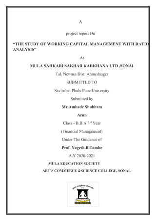 A
project report On
“THE STUDY OF WORKING CAPITAL MANAGEMENT WITH RATIO
ANALYSIS”
At
MULA SAHKARI SAKHAR KARKHANA LTD ,SONAI
Tal. Newasa Dist. Ahmednager
SUBMITTED TO
Savitribai Phule Pune University
Submitted by
Mr.Ambade Shubham
Arun
Class - B.B.A 3rd
Year
(Financial Management)
Under The Guidance of
Prof. Yogesh.B.Tambe
A.Y 2020-2021
MULA EDUCATION SOCIETY
ART’S COMMERCE &SCIENCE COLLEGE, SONAI.
 