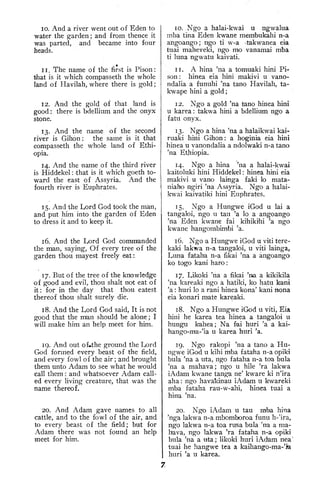 10. And a river went out of Eden to
water the garden; and from thence it
was parted, and became into four
heads.
1 1
.
The name of the first is Pison
:
that is it which compasseth the whole
land of Havilah, where there is gold
;
12. And the gold of that land is
good : there is bdellium and the onyx
stone.
13. And the name of the second
river is Gihon: the same is it that
compasseth the whole land of Ethi-
opia.
14. And the name of the third river
is Hiddekel : that is it which goeth to-
ward the east of Assyria. And the
fourth river is Euphrates.
15. And the Lord God took the man,
and put him into the garden of Eden
to dress it and to keep it.
16. And the Lord God commanded
the man, saying. Of every tree of the
garden thou mayest freely eat:
17. But of the tree of the knowledge
of good and evil, thou shalt not eat of
it: for in the day that thou eatest
thereof thou shalt surely die.
18. And the Lord God said, It is not
good that the man should be alone ; I
will make him an help meet for him.
19. And out of*the ground the Lord
God formed every beast of the field,
and every fowl of the air ; and brought
them unto Adam to see what he would
call them : and whatsoever Adam call-
ed every living creature, that was the
name thereof.
20. And Adam gave names to all
cattle, and to the fowl of the air, and
to every beast of the field; but for
Adam there was not found an help
meet for him.
10. Ngo a halai-kwai u ngwalua
mba tina Eden kwane membukahi n-a
angoango; ngo ti w-a takwanea eia
tuai maheveki, ngo mo vanamai mba
ti luna ngwatu kaivati.
11. A hina 'na a tomuaki hini Pi-
son: hinea eia hini makivi u vano-
ndalia a funuhi 'na tano Havilah, ta-
kwape hini a gold
;
12. Ngo a gold 'na tano hinea hini
u karea : takwa hini a bdellium ngo a
fatu onyx.
13. Ngo a hina 'na a halaikwai kai-
ruaki hini Gihon: a hoginia eia hini
hinea u vanondalia a ndolwaki n-a tano
'na Ethiopia,
14. Ngo a hina 'na a halai-kwai
kaitoluki hini Hiddekel : hinea hini eia
makivi u vano lainga faki lo mata-
niaho ngiri 'na Assyria. Ngo a halai-
kwai kaivatiki hini Euphrates.
15. Ngo a Hungwe iGod u lai a
tangaloi, ngo u tau 'a lo a angoango
'na Eden kwane fai kihiki'hi 'a ngo
kwane hangombimbi 'a.
16. Ngo a Hungw^e iGod u viti tere-
kaki lakwa n-a tangaloi, u viti lainga,
Luna fataha n-a fikai 'na a angoango
ko togo kani haro
:
17. Likoki 'na a fikai 'na a kikikila
'na kareaki ngo a hatiki, ko hatu kani
'a : huri lo a rani hinea kona' kani nona
eia konari mate kareaki.
18. Ngo a Hungwe iGod u viti, Eia
hini he karea tea hinea a tangaloi u
hungu kahea; Na fai huri 'a a kai-
hango-ma-'ia u karea huri 'a.
19. Ngo rakopi 'na a tano a Hu-
ngwe iGod u kihi mba fataha n-a opiki
bula 'na a uta, ngo fataha n-a toa bula
'na a mahava; ngo u hile 'ra lakwa
iAdam kwane tanga ne' kware ki n'ira
aha : ngo havakinau iAdam u kwareki
mba fataha rau-w-ahi, hinea tuai a
hina 'na.
20. Ngo ixdam u tau mba hina
'nga lakwa n-a mbomboroa funu h-'ira,
ngo lakwa n-a toa rusa bula 'na a ma-
hava, ngo lakwa 'ra fataha n-a opiki
bula 'na a uta ; likoki huri iAdam nea
'
tuai he hangwe tea a kaihango-ma-'m
huri 'a u karea.
 