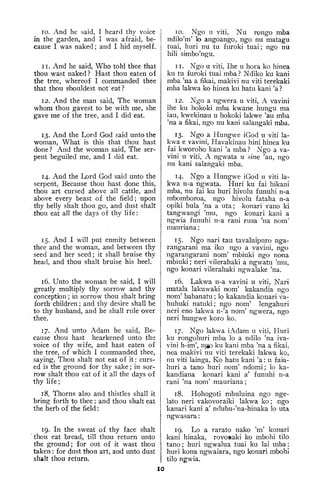 10. And he said, I heard thy voice
in the garden, and I was afraid, be-
cause I was naked; and I hid myself.
11. And he said, Who told thee that
thou wast naked? Hast thou eaten of
the tree, whereof I commanded thee
that thou s'houldest not: eat ?
12. And the man said. The woman
whom thou gavest to be with me, she
gave me of the tree, and I did eat.
13. And the Lord God said unto the
woman. What is this that thou hast
done? And the woman said. The ser-
pent beguiled me, and I did eat.
14. And the Lord God said unto the
serpent, Because thou hast done this,
thou art cursed above all cattle, and
above every beast of the field; upon
. thy belly shalt thou go, and dust shalt
thou eat all the days of thy life:
15, And I will put enmity between
thee and the woman, and between thy
seed and her seed ; it shall bruise thy
head, and thou shalt bruise his heel.
16. Unto the woman he said, I will
greatly multiply thy sorrow and thy
conception ; in sorrow thou shalt bring
forth children ; and thy desire shall be
,
to thy husband, and he shall rule over
thee.
17. And unto Adam he said, Be-
cause thou hast hearkened unto the
voice of thy wife, and hast eaten of
the tree, of which I commanded thee,
saying, Thou shalt not eat of it : curs-
ed is the ground for thy sake; in sor-
row shalt thou eat of it all the days of
thy life
;
18. Thorns also and thistles shall it
bring forth to thee ; and thou shalt eat
the herb of the field
:
19. In the sweat of thy face shalt
thou eat bread, till thou return unto
the ground; for out of it wast thou
taken : for dust thou art, and unto dust
shalt thou return.
10. Ngo u viti, Nu rpngo mba
ndilo'm' lo angoango, ngo nu matagu
tuai, liuri nu tu furoki tuai; ngo nu
hili simbo'ngu.
11. Ngo u viti, Ihe u hora ko hinea
ku tu furoki tuai mba ? Ndiko ku kani
mba 'na a fikai, makivi nu viti terekaki
mba lakwa ko hinea ku hatu kani 'a ?
12. Ngo a ngwera u viti, A vavini
ihe ku hokoki mba kwane hungu ma
iau, kwekinau u hokoki lakwe 'au mba
'na a fikai, ngo nu kani salangaki mba.
13. Ngo a Ilungwe iGod u viti la-
kwa e vavini, Havakinau hini hinea ku
fai kworoho kani 'a mba? Ngo a va-
vini u viti, A ngwata u sine 'au, ngo
nu kani salangaki mba.
14. Ngo a Hungwe iGod u viti la-
kwa n-a ngwata. Huri ku fai hikani
mba, nu fai ku huri hivolu funuhi n-a
mbomboroa, ngo hivolu fataha n-a
opiki bula 'na a uta; konari vano ki
tangwangi 'mu, ngo konari kani a
ngwia funuhi n-a rani rusa 'na nom'
mauriana
:
15. Ngo nari tau tavaluipuro nga-
rangarani ma iko ngo a vavini, ngo
ngarangarani nom' mbiuki ngo nona
mbiuki ; neri vilerahaki a ngwatu 'mu,
ngo konari vilerahaki ngwalake 'na.
16. Lakwa n-a vavini u viti, Nari
matala lakuwaki nom' kakandia ngo
nom' babanatu ; lo kakandia konari va-
huhuki natuki; ngo nom' lengahuri
neri eno lakwa n-'a nom' ngwera, ngo
neri hungwe koro ko.
17. Ngo lakwa ixdam u viti, Huri
ku rongohuri mba lo a ndilo 'na iva-
vini h-im', n^ ku kani mba 'na a fikai,
nea makivi nu viti terekaki lakwa ko,
nu viti lainga, Ko hatu kani 'a : u faia-
huri a tano huri nom' ndomi; lo ka-
kandiana konari kani a' funuhi n-a
rani 'na nom' mauriana
;
18. Hohogoti mbuluina ngo nge-
lato neri vakovoraiki lakwa ko; ngo
kanari kani a' ndubu-'na-hinaka lo uta
ngwasara:
19. Lo a rarato nako 'm' konari
kani hinaka, rovomaki ko mbohi tilo
tano; huri ngwalua tuai ku lai mba:
huri kona ngwaiara, ngo konari mbohi
tilo ngwia.
10
 