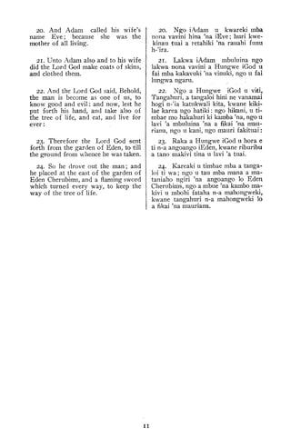 20. And Adam called his wife's
name Eve ; because she was the
mother of all living.
21, Unto Adam also and to his wife
did the T^ord God make coats of skins,
and clothed them.
22. And the Lord God said. Behold,
the man is become as one of us, to
know good and evil: and now, lest he
put forth his hand, and take also of
the tree of life, and eat, and live for
ever
:
23. Therefore the Lord God sent
forth from the garden of Eden, to till
the ground from whence he was taken.
24. So he drove out the man; and
he placed at the east of the garden of
Eden Cherubims, and a flaming sword
which turned every way, to keep the
way of the tree of life.
20. Ngo iAdam u kwareki mba
nona vavini hina 'na iEve ; huri kwe-
kinau tuai a retahiki 'na rauahi funu
h-'ira.
21. Lakwa iAdam mbuluina ngo
lakwa nona vavini a Hungwe iGod u
fai mba kakavuki 'na vinuki, ngo u fai
lungwa ngaru.
22. Ngo a Hungwe iGod u viti,
Tangahuri, a tangaloi hini ne vanamai
hogi n-'ia katukwali kita, kwane kiki-
lae karea ngo hatiki : ngo hikani, u ti-
mbae mo hakahuri ki kamba 'na, ngo u
lavi 'a mbuluina 'na a fikai 'na m'au-
riana, ngo u kani, ngo mauri fakituai
:
23. Raka a Hungwe iGod u hora e
ti n-a angoango iEden, kwane riburibu
a tano makivi tina u lavi 'a tuai.
24. Kareaki u timbae mba a tanga-
loi ti wa; ngo u tau mba mana a ma-
taniaho ngiri 'na angoango lo Eden
Cherubims, ngo a mbue 'na kambo ma-
kivi u mbohi fataha n-a mahongweki,
kwane tangahuri n-a mahongweki lo
a fikai 'na mauriana.
II
 