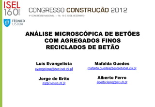 ANÁLISE MICROSCÓPICA DE BETÕES
     COM AGREGADOS FINOS
     RECICLADOS DE BETÃO

   Luís Evangelista                 Mafalda Guedes
  evangelista@dec.isel.ipl.pt   mafalda.guedes@estsetubal.ips.pt


    Jorge de Brito                    Alberto Ferro
       jb@civil.ist.utl.pt           aberto.ferro@ist.utl.pt
 