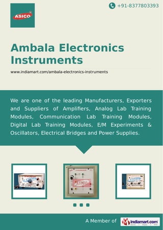 +91-8377803393
A Member of
Ambala Electronics
Instruments
www.indiamart.com/ambala-electronics-instruments
We are one of the leading Manufacturers, Exporters
and Suppliers of Ampliﬁers, Analog Lab Training
Modules, Communication Lab Training Modules,
Digital Lab Training Modules, E/M Experiments &
Oscillators, Electrical Bridges and Power Supplies.
 