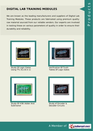 A Member of
DIGITAL LAB TRAINING MODULES
We are known as the leading manufacturers and suppliers of Digital Lab
Training Modules. These products are fabricated using premium quality
raw material sourced from our reliable vendors. Our experts are involved
in testing these on various parameters of quality in order to ensure their
durability and reliability.
Study Of Logic Gates
Using TTL ICs (6 in 1)
Verification Of Truth
Tables Of Logic Gates
Study Of 4 Bit Adder And
Subtractor
Study of Encoder &
Decoder Circuits
Products
 