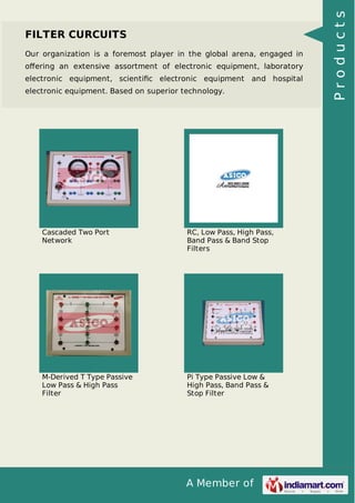 A Member of
FILTER CURCUITS
Our organization is a foremost player in the global arena, engaged in
oﬀering an extensive assortment of electronic equipment, laboratory
electronic equipment, scientiﬁc electronic equipment and hospital
electronic equipment. Based on superior technology.
Cascaded Two Port
Network
RC, Low Pass, High Pass,
Band Pass & Band Stop
Filters
M-Derived T Type Passive
Low Pass & High Pass
Filter
Pi Type Passive Low &
High Pass, Band Pass &
Stop Filter
Products
 