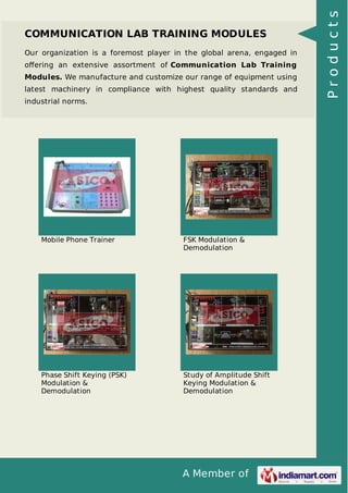 A Member of
COMMUNICATION LAB TRAINING MODULES
Our organization is a foremost player in the global arena, engaged in
oﬀering an extensive assortment of Communication Lab Training
Modules. We manufacture and customize our range of equipment using
latest machinery in compliance with highest quality standards and
industrial norms.
Mobile Phone Trainer FSK Modulation &
Demodulation
Phase Shift Keying (PSK)
Modulation &
Demodulation
Study of Amplitude Shift
Keying Modulation &
Demodulation
Products
 