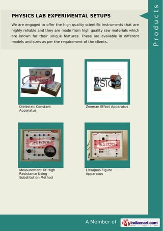 A Member of
PHYSICS LAB EXPERIMENTAL SETUPS
We are engaged to oﬀer the high quality scientiﬁc instruments that are
highly reliable and they are made from high quality raw materials which
are known for their unique features. These are available in diﬀerent
models and sizes as per the requirement of the clients.
Dielectric Constant
Apparatus
Zeeman Effect Apparatus
Measurement Of High
Resistance Using
Substitution Method
Lissajous Figure
Apparatus
Products
 