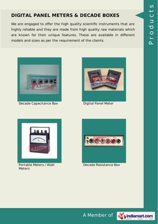 A Member of
DIGITAL PANEL METERS & DECADE BOXES
We are engaged to oﬀer the high quality scientiﬁc instruments that are
highly reliable and they are made from high quality raw materials which
are known for their unique features. These are available in diﬀerent
models and sizes as per the requirement of the clients.
Decade Capacitance Box Digital Panel Meter
Portable Meters / Watt
Meters
Decade Resistance Box
Products
 